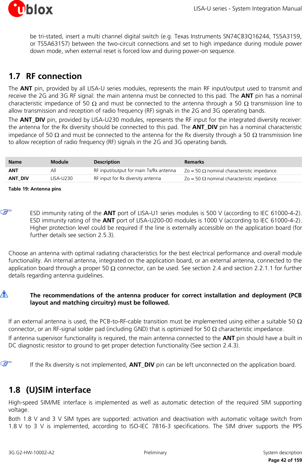 LISA-U series - System Integration Manual 3G.G2-HW-10002-A2  Preliminary  System description      Page 42 of 159 be tri-stated, insert a multi channel digital switch (e.g. Texas Instruments SN74CB3Q16244, TS5A3159, or TS5A63157) between the two-circuit connections and set to high impedance during module power down mode, when external reset is forced low and during power-on sequence.  1.7 RF connection The ANT pin, provided by all LISA-U series modules, represents the main RF input/output used to transmit and receive the 2G and 3G RF signal: the main antenna must be connected to this pad. The ANT pin has a nominal characteristic impedance of  50   and must be connected to the antenna through a 50   transmission line to allow transmission and reception of radio frequency (RF) signals in the 2G and 3G operating bands. The ANT_DIV pin, provided by LISA-U230 modules, represents the RF input for the integrated diversity receiver: the antenna for the Rx diversity should be connected to this pad. The ANT_DIV pin has a nominal characteristic impedance of 50   and must be connected to the antenna for the Rx diversity through a 50   transmission line to allow reception of radio frequency (RF) signals in the 2G and 3G operating bands.  Name Module Description Remarks ANT All RF input/output for main Tx/Rx antenna Zo = 50   nominal characteristic impedance. ANT_DIV LISA-U230 RF input for Rx diversity antenna Zo = 50   nominal characteristic impedance. Table 19: Antenna pins   ESD immunity rating of the ANT port of LISA-U1 series modules is 500 V (according to IEC 61000-4-2). ESD immunity rating of the ANT port of LISA-U200-00 modules is 1000 V (according to IEC 61000-4-2). Higher protection level could be required if the line is externally accessible on the application board (for further details see section 2.5.3).  Choose an antenna with optimal radiating characteristics for the best electrical performance and overall module functionality. An internal antenna, integrated on the application board, or an external antenna, connected to the application board through a proper 50   connector, can be used. See section 2.4 and section 2.2.1.1 for further details regarding antenna guidelines.   The recommendations  of the antenna producer  for correct installation and  deployment (PCB layout and matching circuitry) must be followed.  If an external antenna is used, the PCB-to-RF-cable transition must be implemented using either a suitable 50   connector, or an RF-signal solder pad (including GND) that is optimized for 50   characteristic impedance. If antenna supervisor functionality is required, the main antenna connected to the ANT pin should have a built in DC diagnostic resistor to ground to get proper detection functionality (See section 2.4.3).   If the Rx diversity is not implemented, ANT_DIV pin can be left unconnected on the application board.  1.8 (U)SIM interface High-speed  SIM/ME  interface  is  implemented  as  well  as  automatic  detection  of  the  required  SIM  supporting voltage. Both 1.8  V and  3 V SIM  types are supported:  activation and  deactivation with automatic voltage  switch from 1.8 V  to  3  V  is  implemented,  according  to  ISO-IEC  7816-3  specifications.  The  SIM  driver  supports  the  PPS 