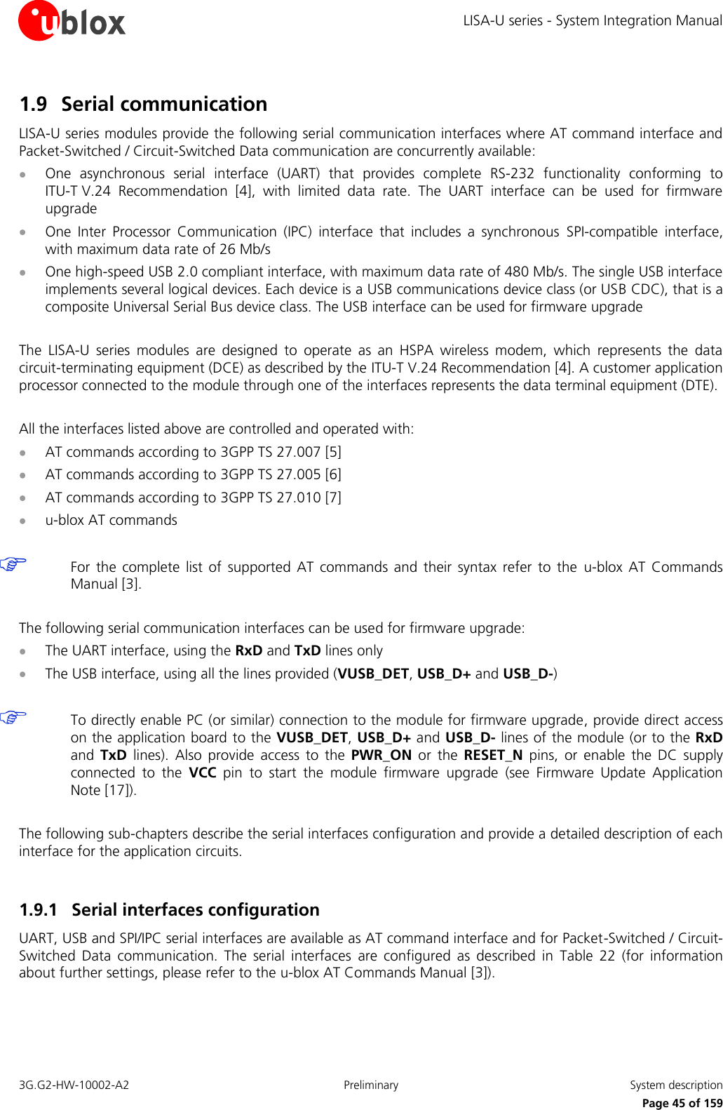 LISA-U series - System Integration Manual 3G.G2-HW-10002-A2  Preliminary  System description      Page 45 of 159 1.9 Serial communication LISA-U series modules provide the following serial communication interfaces where AT command interface and Packet-Switched / Circuit-Switched Data communication are concurrently available:  One  asynchronous  serial  interface  (UART)  that  provides  complete  RS-232  functionality  conforming  to ITU-T V.24  Recommendation [4],  with  limited  data  rate.  The  UART  interface  can  be  used  for  firmware upgrade  One  Inter  Processor  Communication  (IPC)  interface  that  includes  a  synchronous  SPI-compatible  interface, with maximum data rate of 26 Mb/s  One high-speed USB 2.0 compliant interface, with maximum data rate of 480 Mb/s. The single USB interface implements several logical devices. Each device is a USB communications device class (or USB CDC), that is a composite Universal Serial Bus device class. The USB interface can be used for firmware upgrade  The  LISA-U  series  modules  are  designed  to  operate  as  an  HSPA  wireless  modem,  which  represents  the  data circuit-terminating equipment (DCE) as described by the ITU-T V.24 Recommendation [4]. A customer application processor connected to the module through one of the interfaces represents the data terminal equipment (DTE).  All the interfaces listed above are controlled and operated with:  AT commands according to 3GPP TS 27.007 [5]  AT commands according to 3GPP TS 27.005 [6]  AT commands according to 3GPP TS 27.010 [7]  u-blox AT commands   For  the complete  list  of  supported AT  commands  and  their  syntax  refer  to the  u-blox  AT  Commands Manual [3].  The following serial communication interfaces can be used for firmware upgrade:  The UART interface, using the RxD and TxD lines only  The USB interface, using all the lines provided (VUSB_DET, USB_D+ and USB_D-)   To directly enable PC (or similar) connection to the module for firmware upgrade, provide direct access on the application board to the VUSB_DET, USB_D+ and USB_D- lines of the module (or to the RxD and  TxD  lines).  Also  provide  access  to  the  PWR_ON  or  the  RESET_N  pins,  or  enable  the  DC  supply connected  to  the  VCC  pin  to  start  the  module  firmware  upgrade  (see  Firmware  Update  Application Note [17]).  The following sub-chapters describe the serial interfaces configuration and provide a detailed description of each interface for the application circuits.  1.9.1 Serial interfaces configuration UART, USB and SPI/IPC serial interfaces are available as AT command interface and for Packet-Switched / Circuit-Switched  Data  communication.  The  serial  interfaces  are  configured  as  described  in  Table  22  (for  information about further settings, please refer to the u-blox AT Commands Manual [3]).  