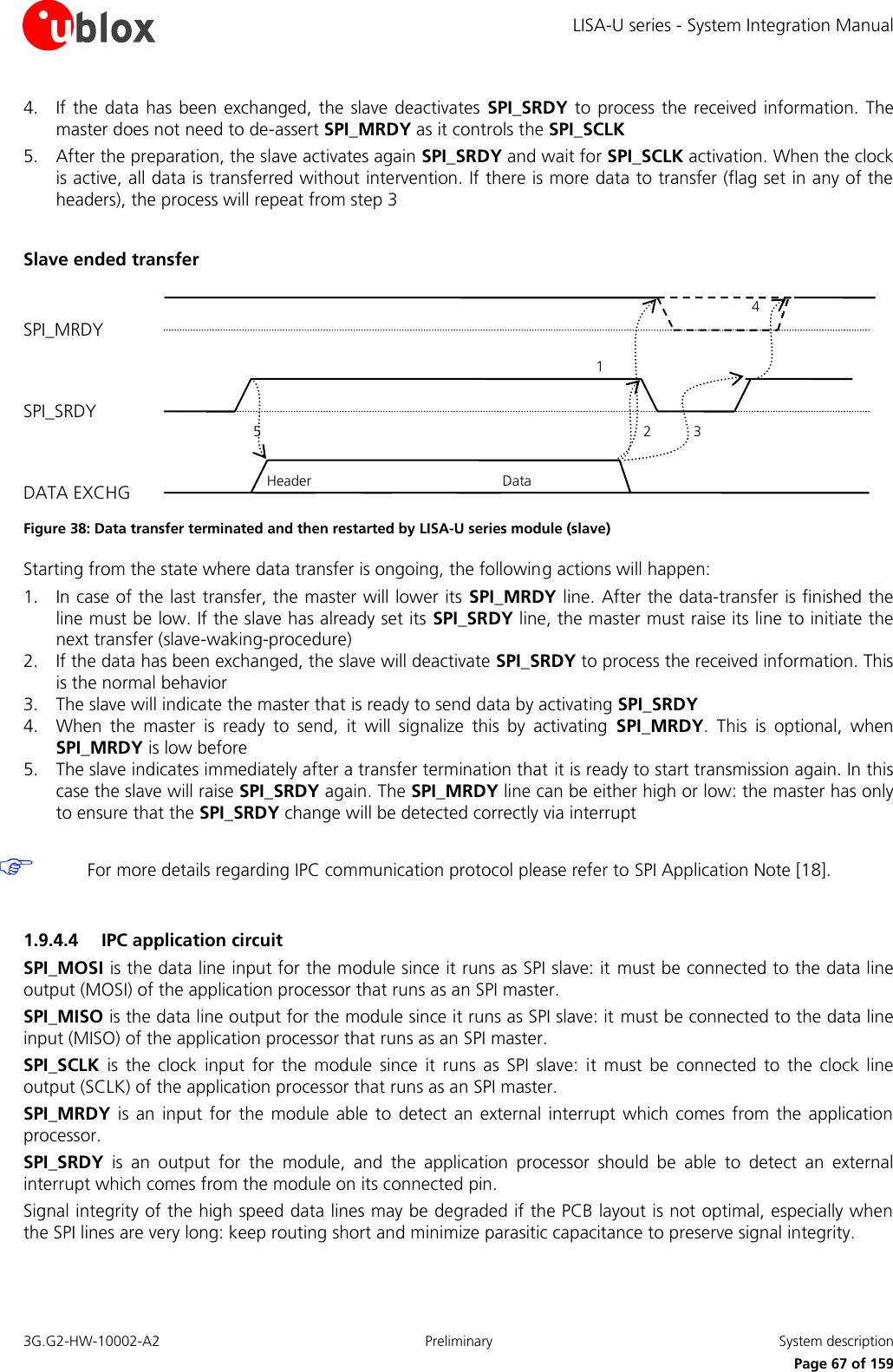 LISA-U series - System Integration Manual 3G.G2-HW-10002-A2  Preliminary  System description      Page 67 of 159 4. If the data  has been exchanged, the slave deactivates  SPI_SRDY to process the  received information. The master does not need to de-assert SPI_MRDY as it controls the SPI_SCLK 5. After the preparation, the slave activates again SPI_SRDY and wait for SPI_SCLK activation. When the clock is active, all data is transferred without intervention. If there is more data to transfer (flag set in any of the headers), the process will repeat from step 3  Slave ended transfer  Figure 38: Data transfer terminated and then restarted by LISA-U series module (slave) Starting from the state where data transfer is ongoing, the following actions will happen: 1. In case of the last transfer, the master will lower its SPI_MRDY line. After the data-transfer is finished the line must be low. If the slave has already set its SPI_SRDY line, the master must raise its line to initiate the next transfer (slave-waking-procedure) 2. If the data has been exchanged, the slave will deactivate SPI_SRDY to process the received information. This is the normal behavior 3. The slave will indicate the master that is ready to send data by activating SPI_SRDY 4. When  the  master  is  ready  to  send,  it  will  signalize  this  by  activating  SPI_MRDY.  This  is  optional,  when SPI_MRDY is low before 5. The slave indicates immediately after a transfer termination that it is ready to start transmission again. In this case the slave will raise SPI_SRDY again. The SPI_MRDY line can be either high or low: the master has only to ensure that the SPI_SRDY change will be detected correctly via interrupt   For more details regarding IPC communication protocol please refer to SPI Application Note [18].  1.9.4.4 IPC application circuit SPI_MOSI is the data line input for the module since it runs as SPI slave: it  must be connected to the data line output (MOSI) of the application processor that runs as an SPI master. SPI_MISO is the data line output for the module since it runs as SPI slave: it must be connected to the data line input (MISO) of the application processor that runs as an SPI master. SPI_SCLK  is  the clock  input  for the  module  since  it  runs as  SPI  slave:  it  must  be  connected  to the  clock  line output (SCLK) of the application processor that runs as an SPI master. SPI_MRDY  is an  input for the  module able  to detect an external interrupt which  comes  from the  application processor. SPI_SRDY  is  an  output  for  the  module,  and  the  application  processor  should  be  able  to  detect  an  external interrupt which comes from the module on its connected pin. Signal integrity of the high speed data lines may be degraded if the PCB layout is not optimal, especially when the SPI lines are very long: keep routing short and minimize parasitic capacitance to preserve signal integrity.  SPI_MRDY SPI_SRDY DATA EXCHG 5 2 1 Header Data 3 4 