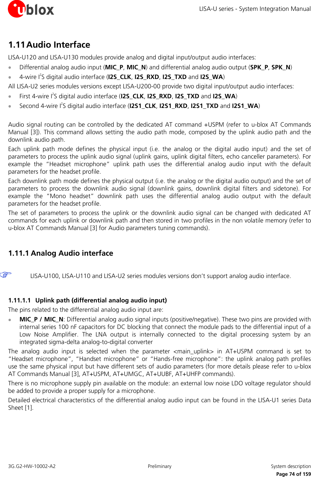 LISA-U series - System Integration Manual 3G.G2-HW-10002-A2  Preliminary  System description      Page 74 of 159 1.11 Audio Interface LISA-U120 and LISA-U130 modules provide analog and digital input/output audio interfaces:  Differential analog audio input (MIC_P, MIC_N) and differential analog audio output (SPK_P, SPK_N)  4-wire I2S digital audio interface (I2S_CLK, I2S_RXD, I2S_TXD and I2S_WA) All LISA-U2 series modules versions except LISA-U200-00 provide two digital input/output audio interfaces:  First 4-wire I2S digital audio interface (I2S_CLK, I2S_RXD, I2S_TXD and I2S_WA)  Second 4-wire I2S digital audio interface (I2S1_CLK, I2S1_RXD, I2S1_TXD and I2S1_WA)  Audio signal routing can  be controlled by  the dedicated AT command  +USPM (refer to  u-blox AT  Commands Manual [3]). This command  allows setting the audio path mode, composed by the  uplink audio path  and the downlink audio path. Each  uplink  path  mode  defines  the  physical  input  (i.e.  the  analog  or  the  digital  audio  input)  and  the  set  of parameters to process the uplink audio signal (uplink gains, uplink digital filters, echo canceller parameters). For example  the  “Headset  microphone”  uplink  path  uses  the  differential  analog  audio  input  with  the  default parameters for the headset profile. Each downlink path mode defines the physical output (i.e. the analog or the digital audio output) and the set of parameters  to  process  the  downlink  audio  signal  (downlink  gains,  downlink  digital  filters  and  sidetone).  For example  the  “Mono  headset”  downlink  path  uses  the  differential  analog  audio  output  with  the  default parameters for the headset profile. The  set of parameters  to process  the  uplink or  the downlink audio  signal  can  be changed  with dedicated AT commands for each uplink or downlink path and then stored in two profiles in the non volatile memory (refer to u-blox AT Commands Manual [3] for Audio parameters tuning commands).  1.11.1 Analog Audio interface   LISA-U100, LISA-U110 and LISA-U2 series modules versions don’t support analog audio interface.  1.11.1.1 Uplink path (differential analog audio input) The pins related to the differential analog audio input are:  MIC_P / MIC_N: Differential analog audio signal inputs (positive/negative). These two pins are provided with internal series 100 nF capacitors for DC blocking that connect the module pads to the differential input of a Low  Noise  Amplifier.  The  LNA  output  is  internally  connected  to  the  digital  processing  system  by  an integrated sigma-delta analog-to-digital converter The  analog  audio  input  is  selected  when  the  parameter  &lt;main_uplink&gt;  in  AT+USPM  command  is  set  to “Headset  microphone”,  “Handset  microphone”  or  “Hands-free  microphone”:  the  uplink analog  path  profiles use the same physical input but have different sets of audio parameters (for more details please  refer to u-blox AT Commands Manual [3], AT+USPM, AT+UMGC, AT+UUBF, AT+UHFP commands). There is no microphone supply pin available on the module: an external low noise LDO voltage regulator should be added to provide a proper supply for a microphone. Detailed electrical characteristics of the differential analog audio input can be found in the LISA-U1 series Data Sheet [1].  