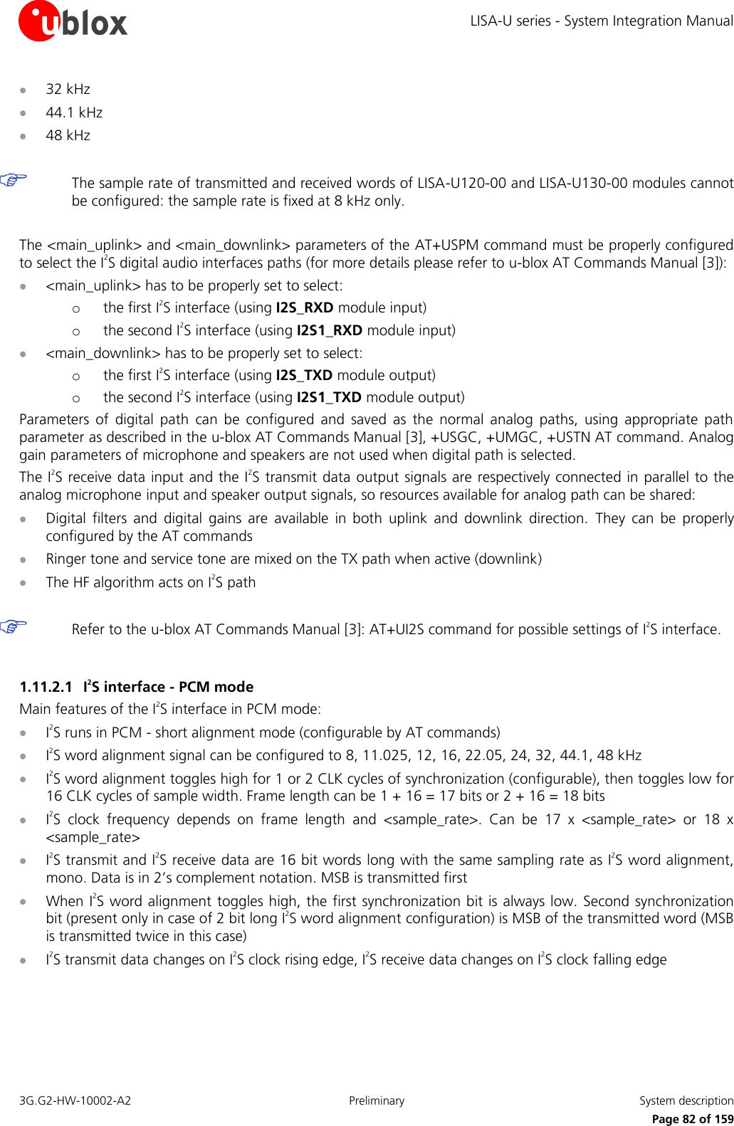 LISA-U series - System Integration Manual 3G.G2-HW-10002-A2  Preliminary  System description      Page 82 of 159  32 kHz  44.1 kHz  48 kHz   The sample rate of transmitted and received words of LISA-U120-00 and LISA-U130-00 modules cannot be configured: the sample rate is fixed at 8 kHz only.  The &lt;main_uplink&gt; and &lt;main_downlink&gt; parameters of the AT+USPM command must be properly configured to select the I2S digital audio interfaces paths (for more details please refer to u-blox AT Commands Manual [3]):  &lt;main_uplink&gt; has to be properly set to select: o the first I2S interface (using I2S_RXD module input) o the second I2S interface (using I2S1_RXD module input)  &lt;main_downlink&gt; has to be properly set to select:  o the first I2S interface (using I2S_TXD module output) o the second I2S interface (using I2S1_TXD module output) Parameters  of  digital  path  can  be  configured  and  saved  as  the  normal  analog  paths,  using  appropriate  path parameter as described in the u-blox AT Commands Manual [3], +USGC, +UMGC, +USTN AT command. Analog gain parameters of microphone and speakers are not used when digital path is selected. The I2S receive data input and the I2S transmit data  output signals are respectively connected in parallel to the analog microphone input and speaker output signals, so resources available for analog path can be shared:  Digital  filters  and  digital  gains  are  available  in  both  uplink  and  downlink  direction.  They  can  be  properly configured by the AT commands  Ringer tone and service tone are mixed on the TX path when active (downlink)  The HF algorithm acts on I2S path   Refer to the u-blox AT Commands Manual [3]: AT+UI2S command for possible settings of I2S interface.  1.11.2.1 I2S interface - PCM mode Main features of the I2S interface in PCM mode:  I2S runs in PCM - short alignment mode (configurable by AT commands)  I2S word alignment signal can be configured to 8, 11.025, 12, 16, 22.05, 24, 32, 44.1, 48 kHz  I2S word alignment toggles high for 1 or 2 CLK cycles of synchronization (configurable), then toggles low for 16 CLK cycles of sample width. Frame length can be 1 + 16 = 17 bits or 2 + 16 = 18 bits  I2S  clock  frequency  depends  on  frame  length  and  &lt;sample_rate&gt;.  Can  be  17  x  &lt;sample_rate&gt;  or  18  x &lt;sample_rate&gt;  I2S transmit and I2S receive data are 16 bit words long with the same sampling rate as I2S word alignment, mono. Data is in 2’s complement notation. MSB is transmitted first  When I2S word alignment toggles high, the first synchronization bit is always low. Second  synchronization bit (present only in case of 2 bit long I2S word alignment configuration) is MSB of the transmitted word (MSB is transmitted twice in this case)  I2S transmit data changes on I2S clock rising edge, I2S receive data changes on I2S clock falling edge  