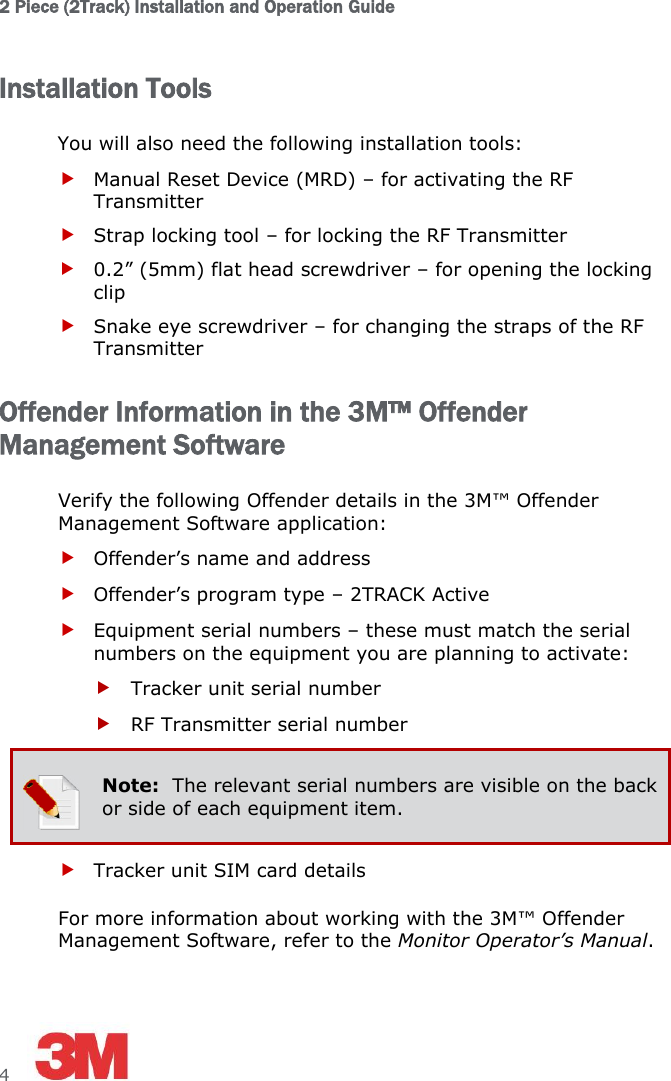 2 Piece (2Track) Installation and Operation Guide 4     Installation Tools You will also need the following installation tools:  Manual Reset Device (MRD) – for activating the RF Transmitter  Strap locking tool – for locking the RF Transmitter   0.2” (5mm) flat head screwdriver – for opening the locking clip  Snake eye screwdriver – for changing the straps of the RF Transmitter Offender Information in the 3M™ Offender Management Software Verify the following Offender details in the 3M™ Offender Management Software application:  Offender’s name and address  Offender’s program type – 2TRACK Active  Equipment serial numbers – these must match the serial numbers on the equipment you are planning to activate:  Tracker unit serial number  RF Transmitter serial number  Note:  The relevant serial numbers are visible on the back or side of each equipment item.  Tracker unit SIM card details For more information about working with the 3M™ Offender Management Software, refer to the Monitor Operator’s Manual. 