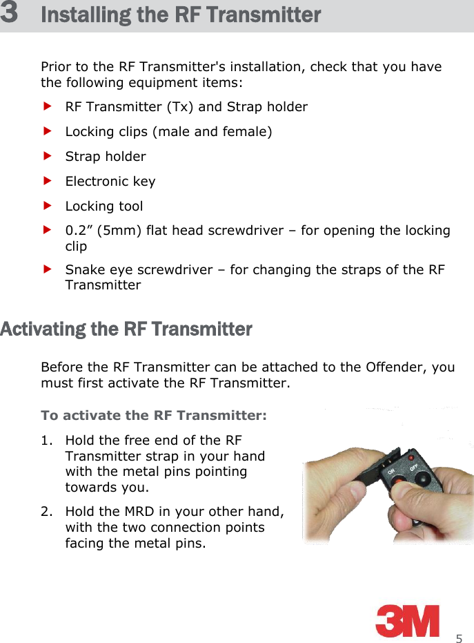     5 3  Installing the RF Transmitter Prior to the RF Transmitter&apos;s installation, check that you have the following equipment items:  RF Transmitter (Tx) and Strap holder  Locking clips (male and female)  Strap holder  Electronic key  Locking tool  0.2” (5mm) flat head screwdriver – for opening the locking clip  Snake eye screwdriver – for changing the straps of the RF Transmitter Activating the RF Transmitter Before the RF Transmitter can be attached to the Offender, you must first activate the RF Transmitter. To activate the RF Transmitter: 1. Hold the free end of the RF Transmitter strap in your hand with the metal pins pointing towards you. 2. Hold the MRD in your other hand, with the two connection points facing the metal pins. 