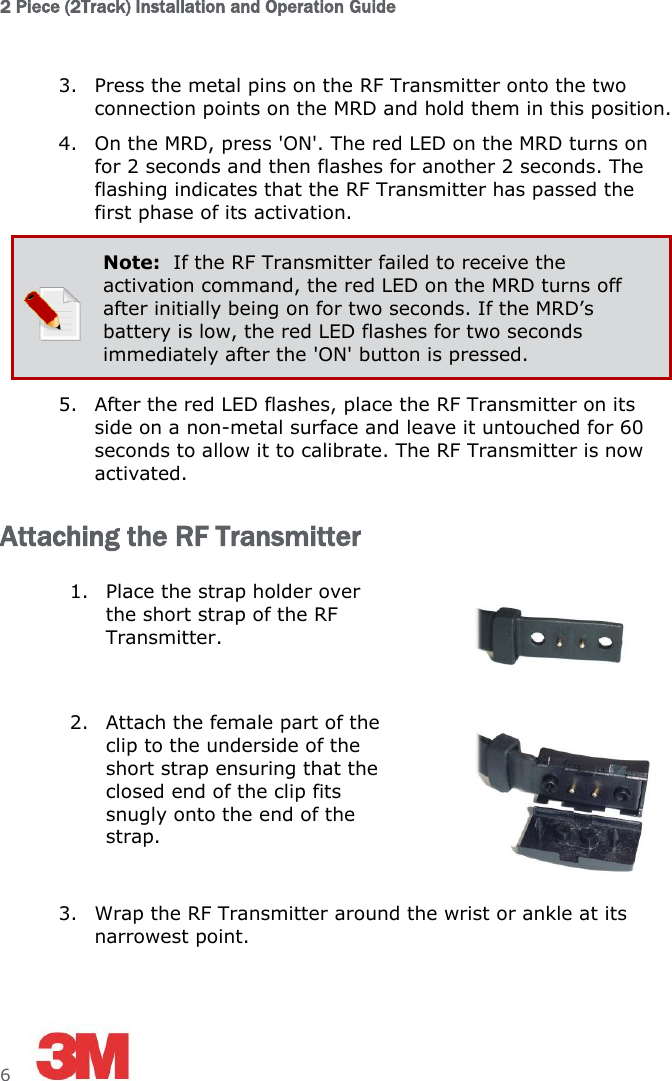 2 Piece (2Track) Installation and Operation Guide  6     3. Press the metal pins on the RF Transmitter onto the two connection points on the MRD and hold them in this position. 4. On the MRD, press &apos;ON&apos;. The red LED on the MRD turns on for 2 seconds and then flashes for another 2 seconds. The flashing indicates that the RF Transmitter has passed the first phase of its activation.  Note:  If the RF Transmitter failed to receive the activation command, the red LED on the MRD turns off after initially being on for two seconds. If the MRD’s battery is low, the red LED flashes for two seconds immediately after the &apos;ON&apos; button is pressed. 5. After the red LED flashes, place the RF Transmitter on its side on a non-metal surface and leave it untouched for 60 seconds to allow it to calibrate. The RF Transmitter is now activated. Attaching the RF Transmitter 1. Place the strap holder over the short strap of the RF Transmitter.  2. Attach the female part of the clip to the underside of the short strap ensuring that the closed end of the clip fits snugly onto the end of the strap.  3. Wrap the RF Transmitter around the wrist or ankle at its narrowest point.  