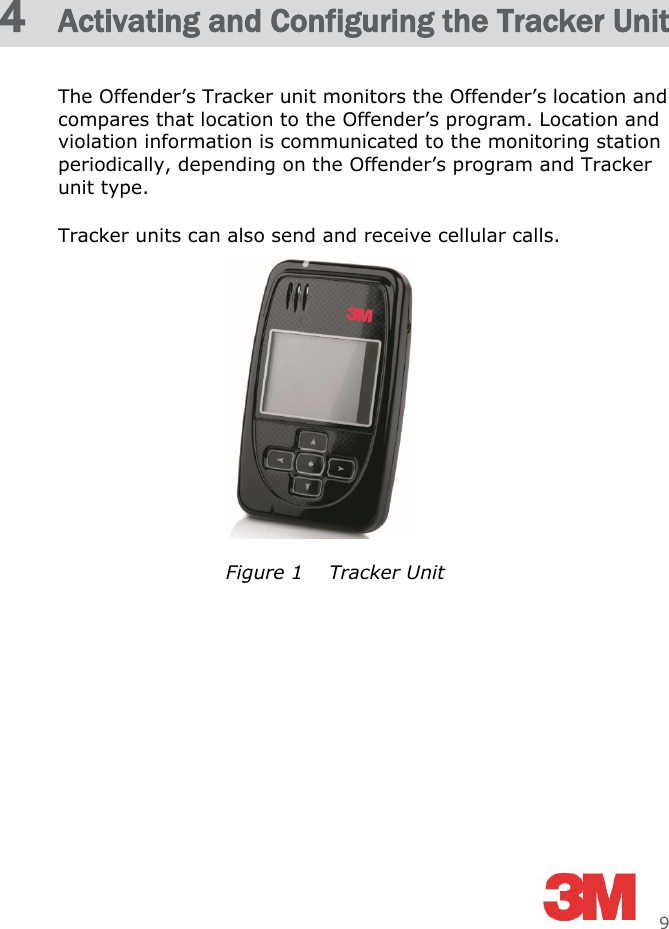     9 4  Activating and Configuring the Tracker Unit The Offender’s Tracker unit monitors the Offender’s location and compares that location to the Offender’s program. Location and violation information is communicated to the monitoring station periodically, depending on the Offender’s program and Tracker unit type. Tracker units can also send and receive cellular calls.       Figure 1    Tracker Unit 