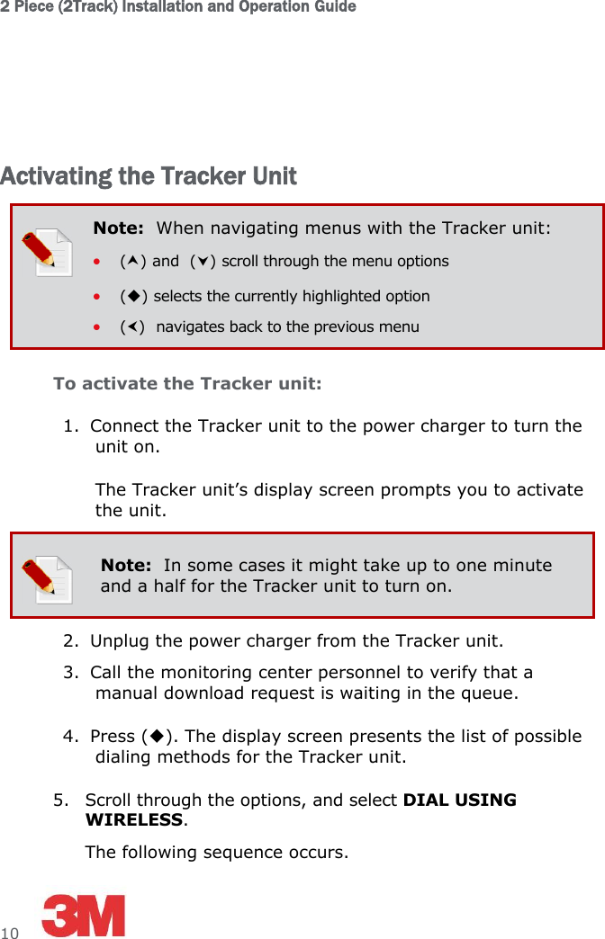 2 Piece (2Track) Installation and Operation Guide  10       Activating the Tracker Unit  Note:  When navigating menus with the Tracker unit:  () and  () scroll through the menu options  () selects the currently highlighted option  ()  navigates back to the previous menu To activate the Tracker unit: 1. Connect the Tracker unit to the power charger to turn the unit on. The Tracker unit’s display screen prompts you to activate the unit.  Note:  In some cases it might take up to one minute and a half for the Tracker unit to turn on.  2. Unplug the power charger from the Tracker unit. 3. Call the monitoring center personnel to verify that a manual download request is waiting in the queue. 4. Press (). The display screen presents the list of possible dialing methods for the Tracker unit. 5. Scroll through the options, and select DIAL USING WIRELESS. The following sequence occurs. 