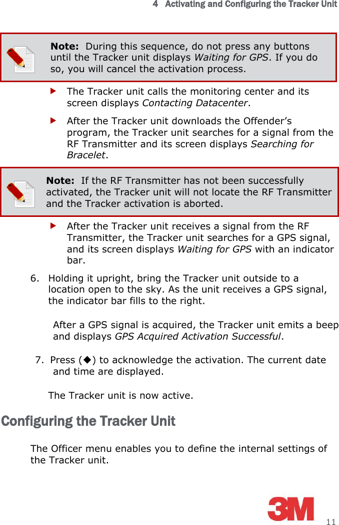 4   Activating and Configuring the Tracker Unit     11  Note:  During this sequence, do not press any buttons until the Tracker unit displays Waiting for GPS. If you do so, you will cancel the activation process.  The Tracker unit calls the monitoring center and its screen displays Contacting Datacenter.  After the Tracker unit downloads the Offender’s program, the Tracker unit searches for a signal from the RF Transmitter and its screen displays Searching for Bracelet.   Note:  If the RF Transmitter has not been successfully activated, the Tracker unit will not locate the RF Transmitter and the Tracker activation is aborted.  After the Tracker unit receives a signal from the RF Transmitter, the Tracker unit searches for a GPS signal, and its screen displays Waiting for GPS with an indicator bar. 6. Holding it upright, bring the Tracker unit outside to a location open to the sky. As the unit receives a GPS signal, the indicator bar fills to the right. After a GPS signal is acquired, the Tracker unit emits a beep and displays GPS Acquired Activation Successful. 7. Press () to acknowledge the activation. The current date and time are displayed.  The Tracker unit is now active. Configuring the Tracker Unit The Officer menu enables you to define the internal settings of the Tracker unit. 