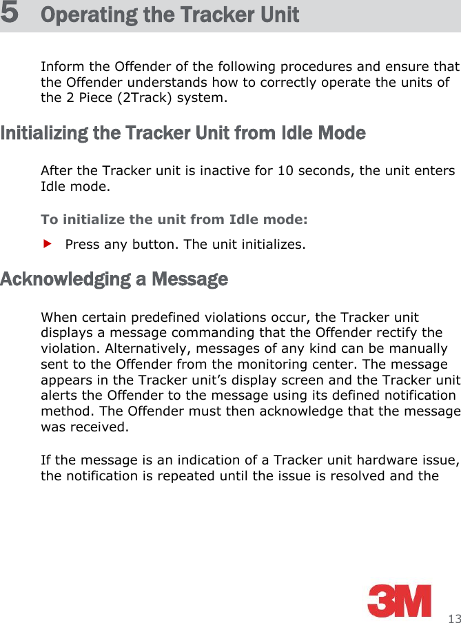     13 5  Operating the Tracker Unit Inform the Offender of the following procedures and ensure that the Offender understands how to correctly operate the units of the 2 Piece (2Track) system. Initializing the Tracker Unit from Idle Mode After the Tracker unit is inactive for 10 seconds, the unit enters Idle mode. To initialize the unit from Idle mode:  Press any button. The unit initializes. Acknowledging a Message When certain predefined violations occur, the Tracker unit displays a message commanding that the Offender rectify the violation. Alternatively, messages of any kind can be manually sent to the Offender from the monitoring center. The message appears in the Tracker unit’s display screen and the Tracker unit alerts the Offender to the message using its defined notification method. The Offender must then acknowledge that the message was received. If the message is an indication of a Tracker unit hardware issue, the notification is repeated until the issue is resolved and the 