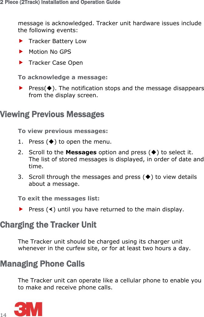 2 Piece (2Track) Installation and Operation Guide  14     message is acknowledged. Tracker unit hardware issues include the following events:  Tracker Battery Low  Motion No GPS  Tracker Case Open To acknowledge a message:  Press(). The notification stops and the message disappears from the display screen. Viewing Previous Messages To view previous messages: 1. Press () to open the menu. 2. Scroll to the Messages option and press () to select it. The list of stored messages is displayed, in order of date and time. 3. Scroll through the messages and press () to view details about a message. To exit the messages list:  Press () until you have returned to the main display. Charging the Tracker Unit The Tracker unit should be charged using its charger unit whenever in the curfew site, or for at least two hours a day. Managing Phone Calls The Tracker unit can operate like a cellular phone to enable you to make and receive phone calls. 