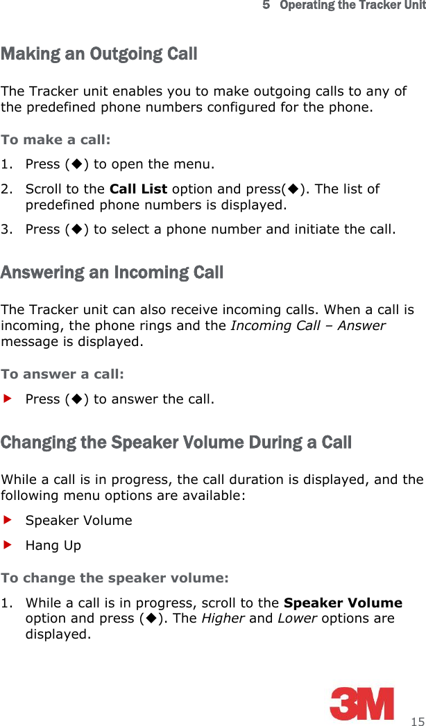 5   Operating the Tracker Unit     15 Making an Outgoing Call The Tracker unit enables you to make outgoing calls to any of the predefined phone numbers configured for the phone. To make a call: 1. Press () to open the menu. 2. Scroll to the Call List option and press(). The list of predefined phone numbers is displayed. 3. Press () to select a phone number and initiate the call. Answering an Incoming Call The Tracker unit can also receive incoming calls. When a call is incoming, the phone rings and the Incoming Call – Answer message is displayed. To answer a call:  Press () to answer the call. Changing the Speaker Volume During a Call While a call is in progress, the call duration is displayed, and the following menu options are available:  Speaker Volume  Hang Up To change the speaker volume: 1. While a call is in progress, scroll to the Speaker Volume option and press (). The Higher and Lower options are displayed. 