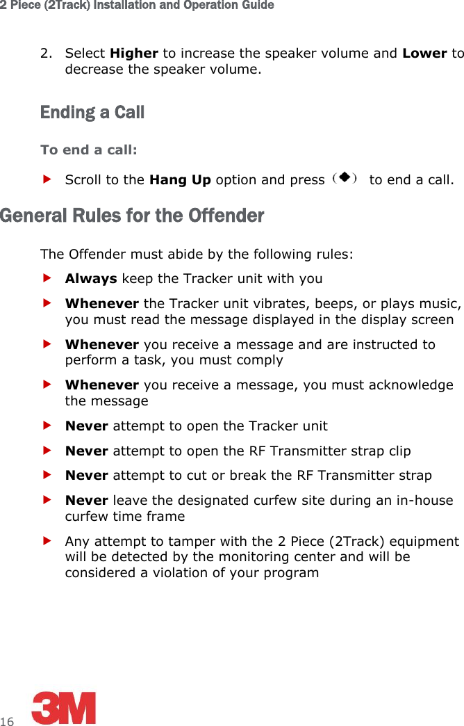 2 Piece (2Track) Installation and Operation Guide  16     2. Select Higher to increase the speaker volume and Lower to decrease the speaker volume. Ending a Call To end a call:  Scroll to the Hang Up option and press   to end a call. General Rules for the Offender The Offender must abide by the following rules:  Always keep the Tracker unit with you  Whenever the Tracker unit vibrates, beeps, or plays music, you must read the message displayed in the display screen  Whenever you receive a message and are instructed to perform a task, you must comply  Whenever you receive a message, you must acknowledge the message  Never attempt to open the Tracker unit  Never attempt to open the RF Transmitter strap clip  Never attempt to cut or break the RF Transmitter strap  Never leave the designated curfew site during an in-house curfew time frame  Any attempt to tamper with the 2 Piece (2Track) equipment will be detected by the monitoring center and will be considered a violation of your program 