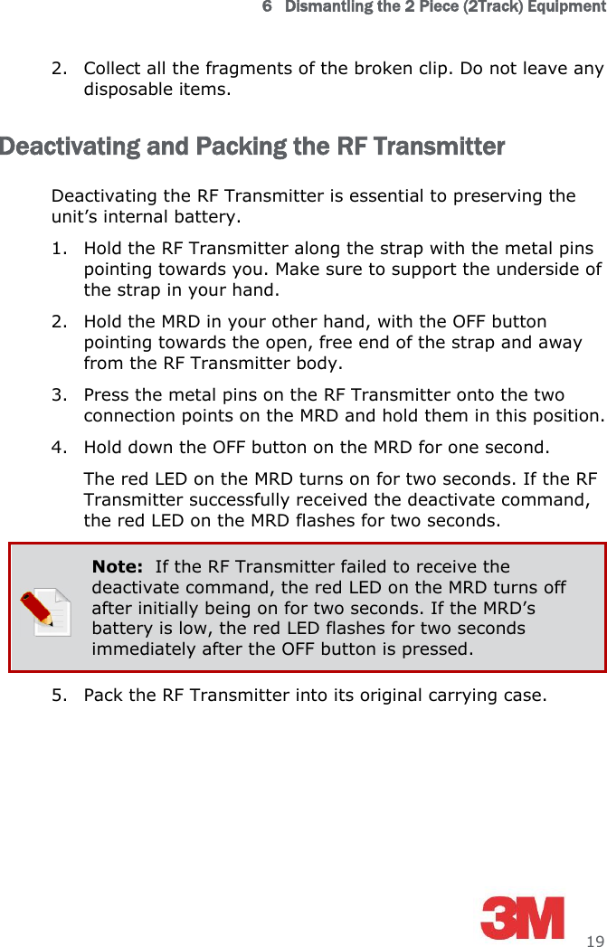 6   Dismantling the 2 Piece (2Track) Equipment     19 2. Collect all the fragments of the broken clip. Do not leave any disposable items. Deactivating and Packing the RF Transmitter Deactivating the RF Transmitter is essential to preserving the unit’s internal battery. 1. Hold the RF Transmitter along the strap with the metal pins pointing towards you. Make sure to support the underside of the strap in your hand. 2. Hold the MRD in your other hand, with the OFF button pointing towards the open, free end of the strap and away from the RF Transmitter body. 3. Press the metal pins on the RF Transmitter onto the two connection points on the MRD and hold them in this position. 4. Hold down the OFF button on the MRD for one second. The red LED on the MRD turns on for two seconds. If the RF Transmitter successfully received the deactivate command, the red LED on the MRD flashes for two seconds.  Note:  If the RF Transmitter failed to receive the deactivate command, the red LED on the MRD turns off after initially being on for two seconds. If the MRD’s battery is low, the red LED flashes for two seconds immediately after the OFF button is pressed. 5. Pack the RF Transmitter into its original carrying case. 