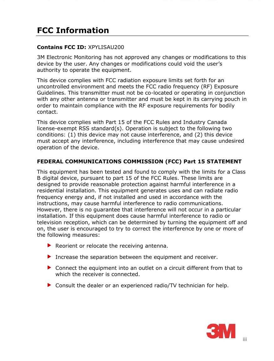      iii FCC Information Contains FCC ID: XPYLISAU200 3M Electronic Monitoring has not approved any changes or modifications to this device by the user. Any changes or modifications could void the user’s authority to operate the equipment. This device complies with FCC radiation exposure limits set forth for an uncontrolled environment and meets the FCC radio frequency (RF) Exposure Guidelines. This transmitter must not be co-located or operating in conjunction with any other antenna or transmitter and must be kept in its carrying pouch in order to maintain compliance with the RF exposure requirements for bodily contact. This device complies with Part 15 of the FCC Rules and Industry Canada license-exempt RSS standard(s). Operation is subject to the following two conditions: (1) this device may not cause interference, and (2) this device must accept any interference, including interference that may cause undesired operation of the device. FEDERAL COMMUNICATIONS COMMISSION (FCC) Part 15 STATEMENT This equipment has been tested and found to comply with the limits for a Class B digital device, pursuant to part 15 of the FCC Rules. These limits are designed to provide reasonable protection against harmful interference in a residential installation. This equipment generates uses and can radiate radio frequency energy and, if not installed and used in accordance with the instructions, may cause harmful interference to radio communications. However, there is no guarantee that interference will not occur in a particular installation. If this equipment does cause harmful interference to radio or television reception, which can be determined by turning the equipment off and on, the user is encouraged to try to correct the interference by one or more of the following measures:  Reorient or relocate the receiving antenna.  Increase the separation between the equipment and receiver.  Connect the equipment into an outlet on a circuit different from that to which the receiver is connected.  Consult the dealer or an experienced radio/TV technician for help.   