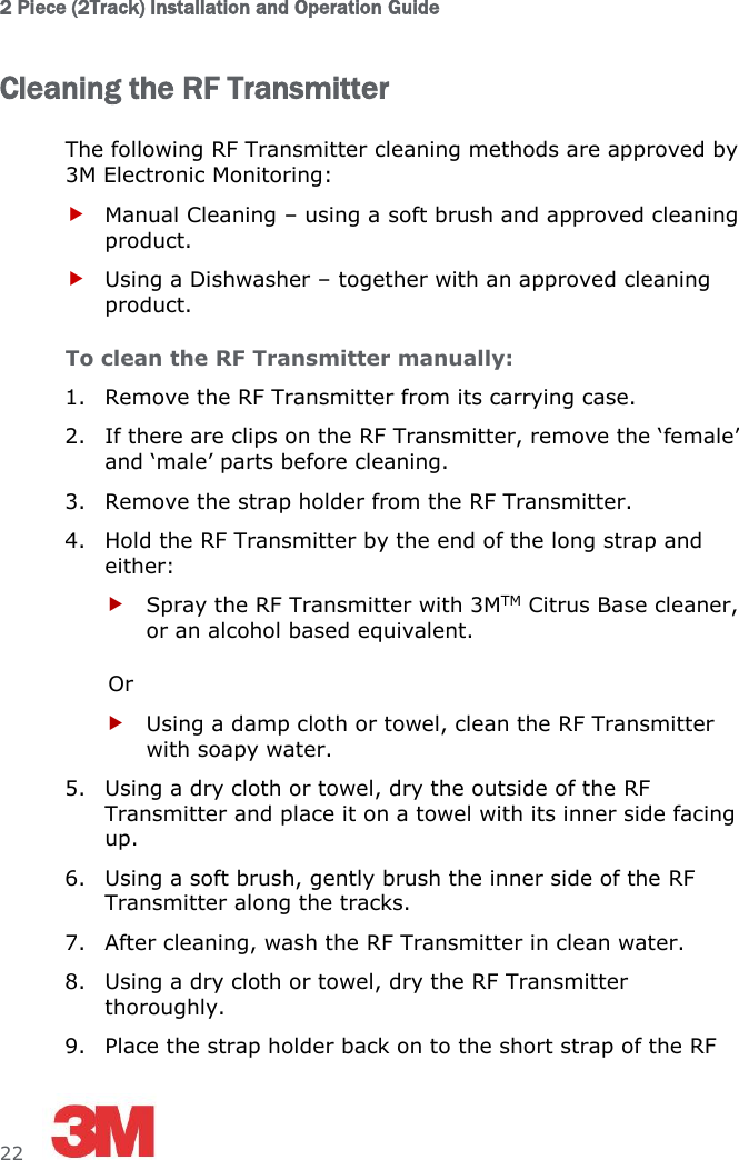 2 Piece (2Track) Installation and Operation Guide  22     Cleaning the RF Transmitter The following RF Transmitter cleaning methods are approved by 3M Electronic Monitoring:  Manual Cleaning – using a soft brush and approved cleaning product.  Using a Dishwasher – together with an approved cleaning product.  To clean the RF Transmitter manually: 1. Remove the RF Transmitter from its carrying case. 2. If there are clips on the RF Transmitter, remove the ‘female’ and ‘male’ parts before cleaning. 3. Remove the strap holder from the RF Transmitter. 4. Hold the RF Transmitter by the end of the long strap and either:  Spray the RF Transmitter with 3MTM Citrus Base cleaner, or an alcohol based equivalent. Or  Using a damp cloth or towel, clean the RF Transmitter with soapy water. 5. Using a dry cloth or towel, dry the outside of the RF Transmitter and place it on a towel with its inner side facing up. 6. Using a soft brush, gently brush the inner side of the RF Transmitter along the tracks. 7. After cleaning, wash the RF Transmitter in clean water. 8. Using a dry cloth or towel, dry the RF Transmitter thoroughly. 9. Place the strap holder back on to the short strap of the RF 