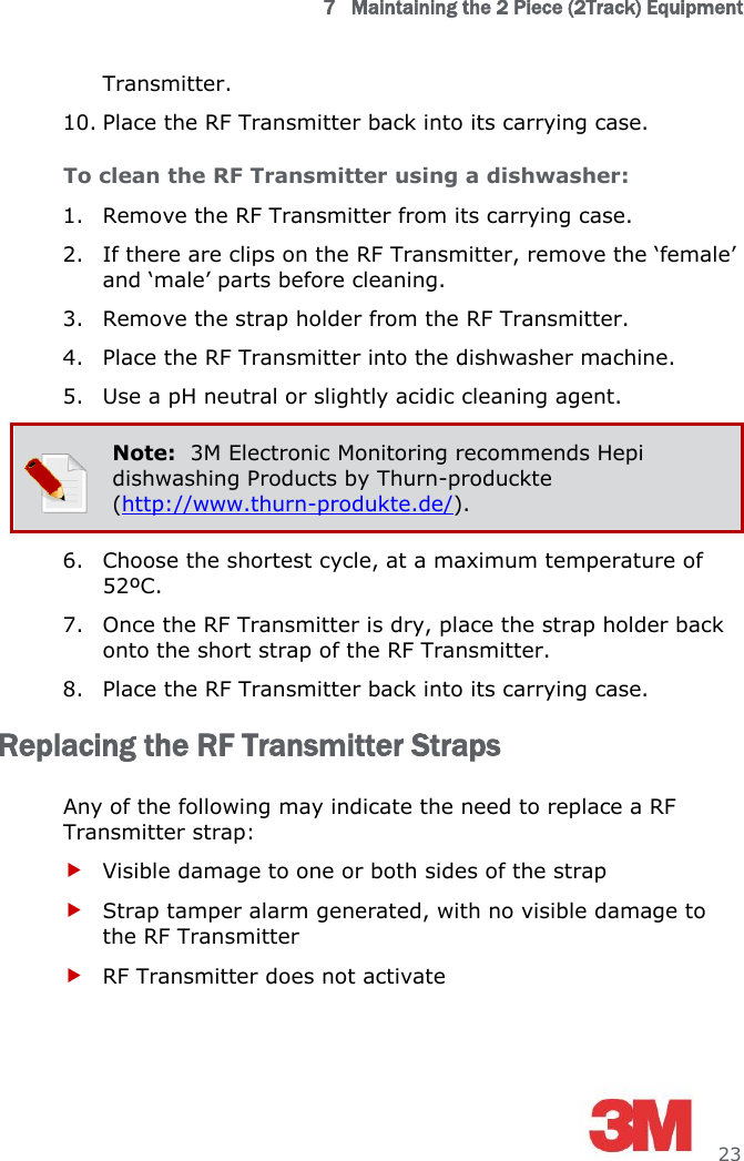 7   Maintaining the 2 Piece (2Track) Equipment     23 Transmitter.  10. Place the RF Transmitter back into its carrying case. To clean the RF Transmitter using a dishwasher: 1. Remove the RF Transmitter from its carrying case. 2. If there are clips on the RF Transmitter, remove the ‘female’ and ‘male’ parts before cleaning. 3. Remove the strap holder from the RF Transmitter. 4. Place the RF Transmitter into the dishwasher machine. 5. Use a pH neutral or slightly acidic cleaning agent.  Note:  3M Electronic Monitoring recommends Hepi dishwashing Products by Thurn-produckte (http://www.thurn-produkte.de/). 6. Choose the shortest cycle, at a maximum temperature of 52ºC. 7. Once the RF Transmitter is dry, place the strap holder back onto the short strap of the RF Transmitter.  8. Place the RF Transmitter back into its carrying case. Replacing the RF Transmitter Straps Any of the following may indicate the need to replace a RF Transmitter strap:  Visible damage to one or both sides of the strap  Strap tamper alarm generated, with no visible damage to the RF Transmitter  RF Transmitter does not activate 
