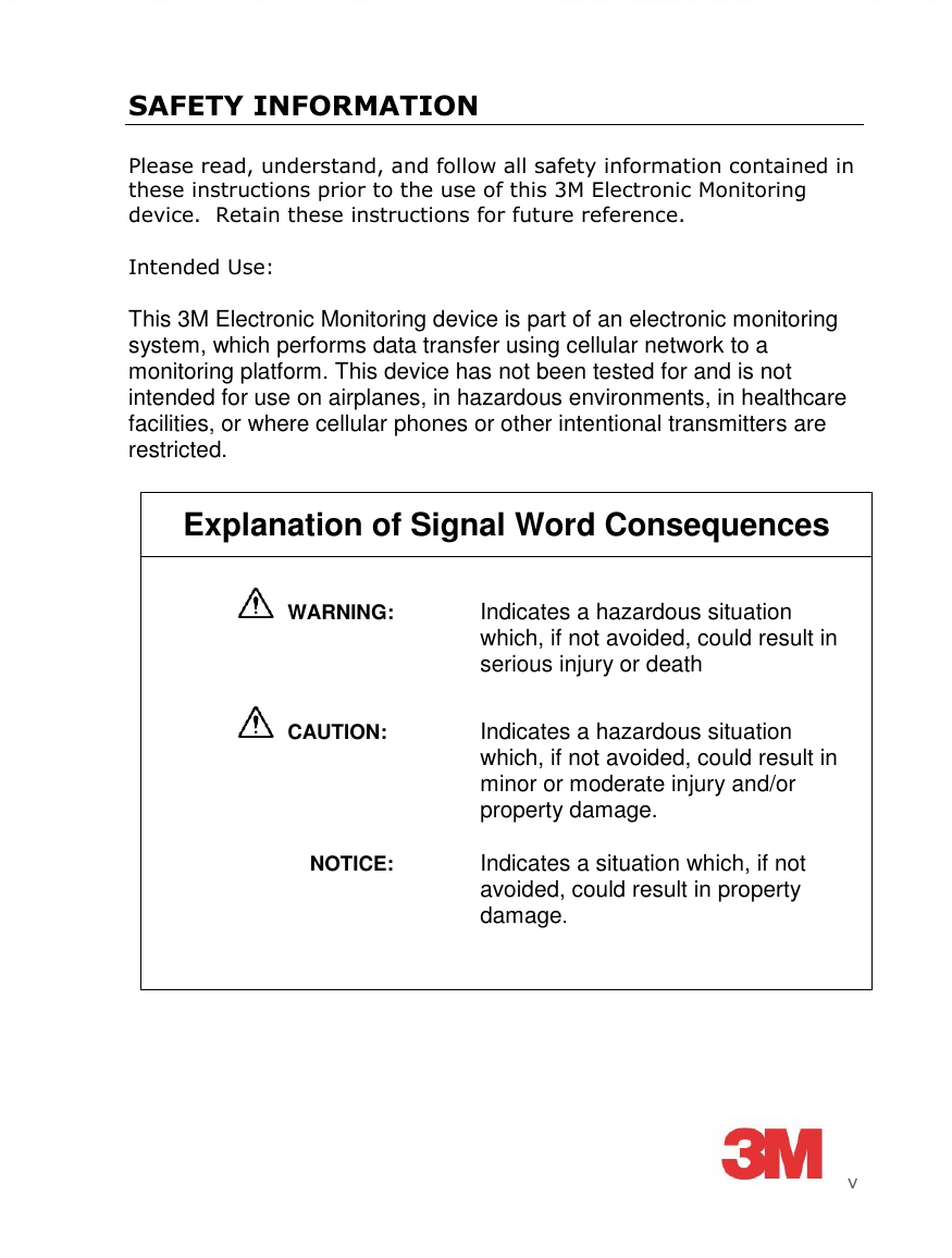      v SAFETY INFORMATION Please read, understand, and follow all safety information contained in these instructions prior to the use of this 3M Electronic Monitoring device.  Retain these instructions for future reference. Intended Use: This 3M Electronic Monitoring device is part of an electronic monitoring system, which performs data transfer using cellular network to a monitoring platform. This device has not been tested for and is not intended for use on airplanes, in hazardous environments, in healthcare facilities, or where cellular phones or other intentional transmitters are restricted.  Explanation of Signal Word Consequences   WARNING:   Indicates a hazardous situation which, if not avoided, could result in serious injury or death    CAUTION:   Indicates a hazardous situation which, if not avoided, could result in minor or moderate injury and/or property damage.               NOTICE:   Indicates a situation which, if not avoided, could result in property damage.  
