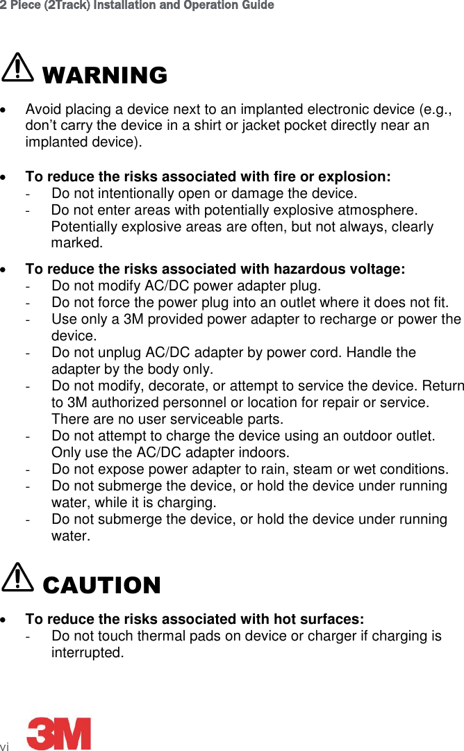 2 Piece (2Track) Installation and Operation Guide vi      WARNING   Avoid placing a device next to an implanted electronic device (e.g., don’t carry the device in a shirt or jacket pocket directly near an implanted device).   To reduce the risks associated with fire or explosion: -  Do not intentionally open or damage the device. -  Do not enter areas with potentially explosive atmosphere. Potentially explosive areas are often, but not always, clearly marked.  To reduce the risks associated with hazardous voltage: -  Do not modify AC/DC power adapter plug. -  Do not force the power plug into an outlet where it does not fit. -  Use only a 3M provided power adapter to recharge or power the device. -  Do not unplug AC/DC adapter by power cord. Handle the adapter by the body only. -  Do not modify, decorate, or attempt to service the device. Return to 3M authorized personnel or location for repair or service. There are no user serviceable parts. -  Do not attempt to charge the device using an outdoor outlet. Only use the AC/DC adapter indoors. -  Do not expose power adapter to rain, steam or wet conditions. -  Do not submerge the device, or hold the device under running water, while it is charging. -  Do not submerge the device, or hold the device under running water.  CAUTION  To reduce the risks associated with hot surfaces: -  Do not touch thermal pads on device or charger if charging is interrupted. 