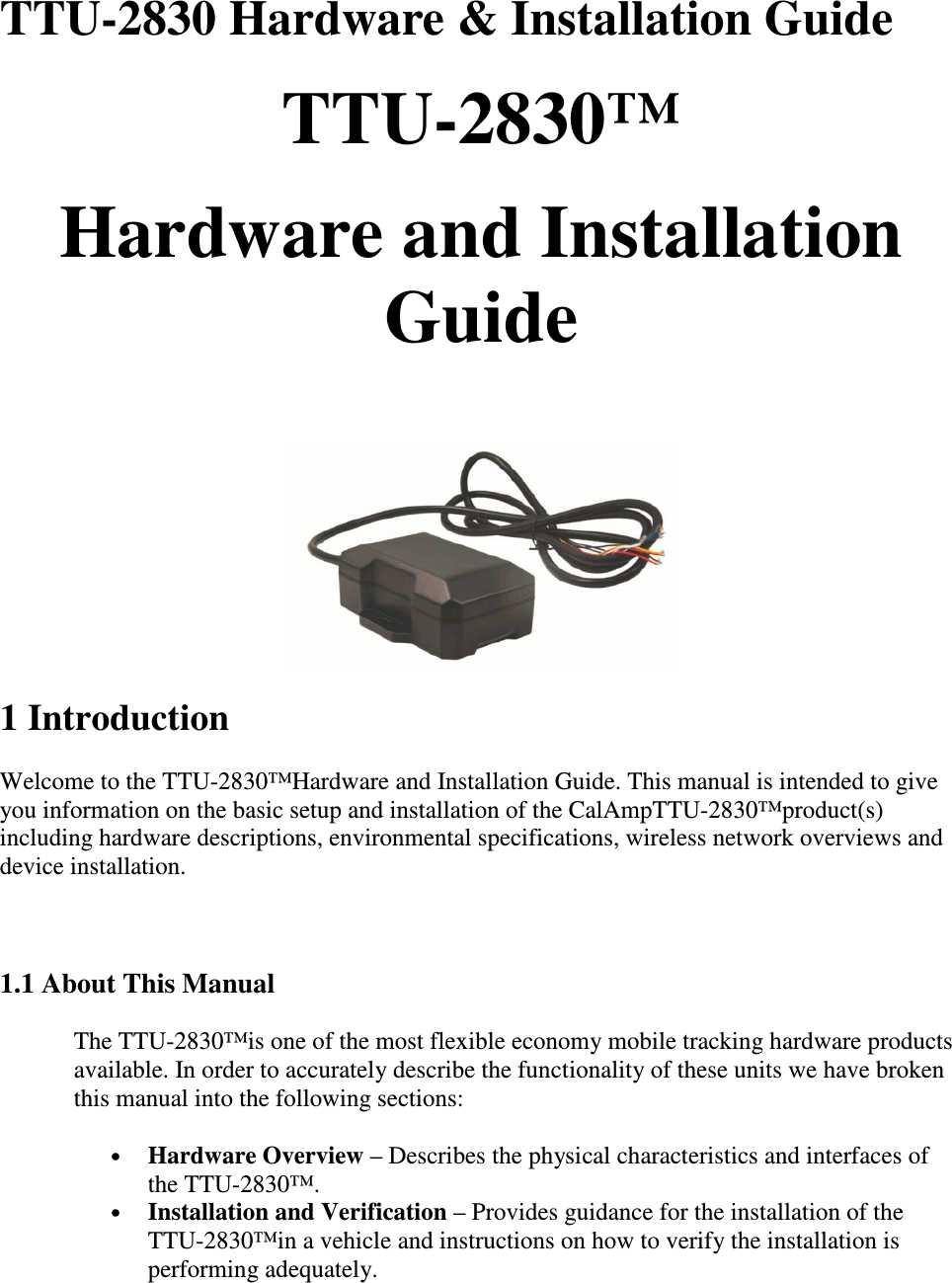TTU-2830 Hardware &amp; Installation Guide TTU-2830™  Hardware and Installation Guide    1 Introduction Welcome to the TTU-2830™Hardware and Installation Guide. This manual is intended to give you information on the basic setup and installation of the CalAmpTTU-2830™product(s) including hardware descriptions, environmental specifications, wireless network overviews and device installation.   1.1 About This Manual  The TTU-2830™is one of the most flexible economy mobile tracking hardware products available. In order to accurately describe the functionality of these units we have broken this manual into the following sections:  • Hardware Overview – Describes the physical characteristics and interfaces of the TTU-2830™.  • Installation and Verification – Provides guidance for the installation of the TTU-2830™in a vehicle and instructions on how to verify the installation is performing adequately.  