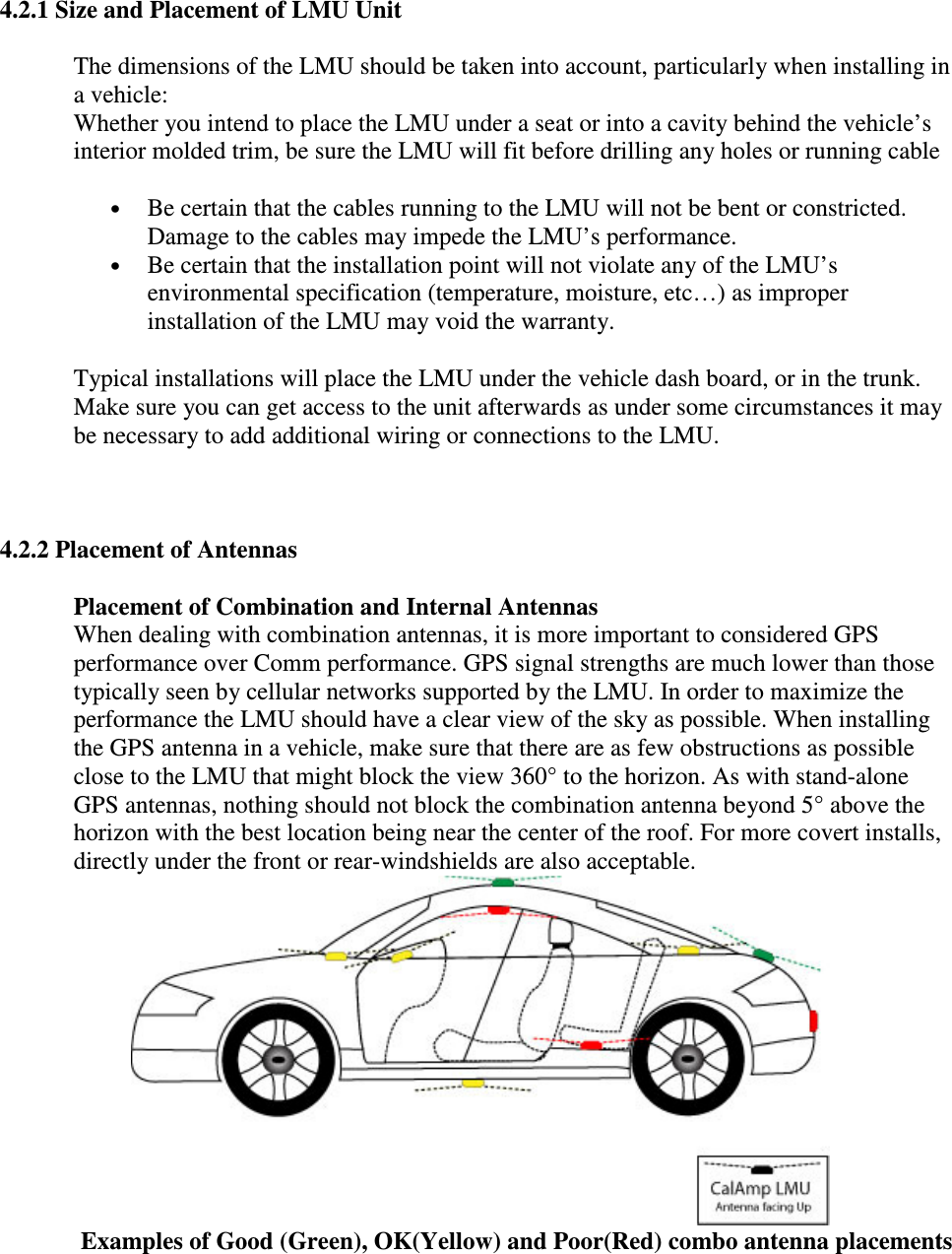 4.2.1 Size and Placement of LMU Unit The dimensions of the LMU should be taken into account, particularly when installing in a vehicle:  Whether you intend to place the LMU under a seat or into a cavity behind the vehicle’s interior molded trim, be sure the LMU will fit before drilling any holes or running cable  • Be certain that the cables running to the LMU will not be bent or constricted. Damage to the cables may impede the LMU’s performance.  • Be certain that the installation point will not violate any of the LMU’s environmental specification (temperature, moisture, etc…) as improper installation of the LMU may void the warranty.  Typical installations will place the LMU under the vehicle dash board, or in the trunk. Make sure you can get access to the unit afterwards as under some circumstances it may be necessary to add additional wiring or connections to the LMU.   4.2.2 Placement of Antennas Placement of Combination and Internal Antennas When dealing with combination antennas, it is more important to considered GPS performance over Comm performance. GPS signal strengths are much lower than those typically seen by cellular networks supported by the LMU. In order to maximize the performance the LMU should have a clear view of the sky as possible. When installing the GPS antenna in a vehicle, make sure that there are as few obstructions as possible close to the LMU that might block the view 360° to the horizon. As with stand-alone GPS antennas, nothing should not block the combination antenna beyond 5° above the horizon with the best location being near the center of the roof. For more covert installs, directly under the front or rear-windshields are also acceptable.   Examples of Good (Green), OK(Yellow) and Poor(Red) combo antenna placements 