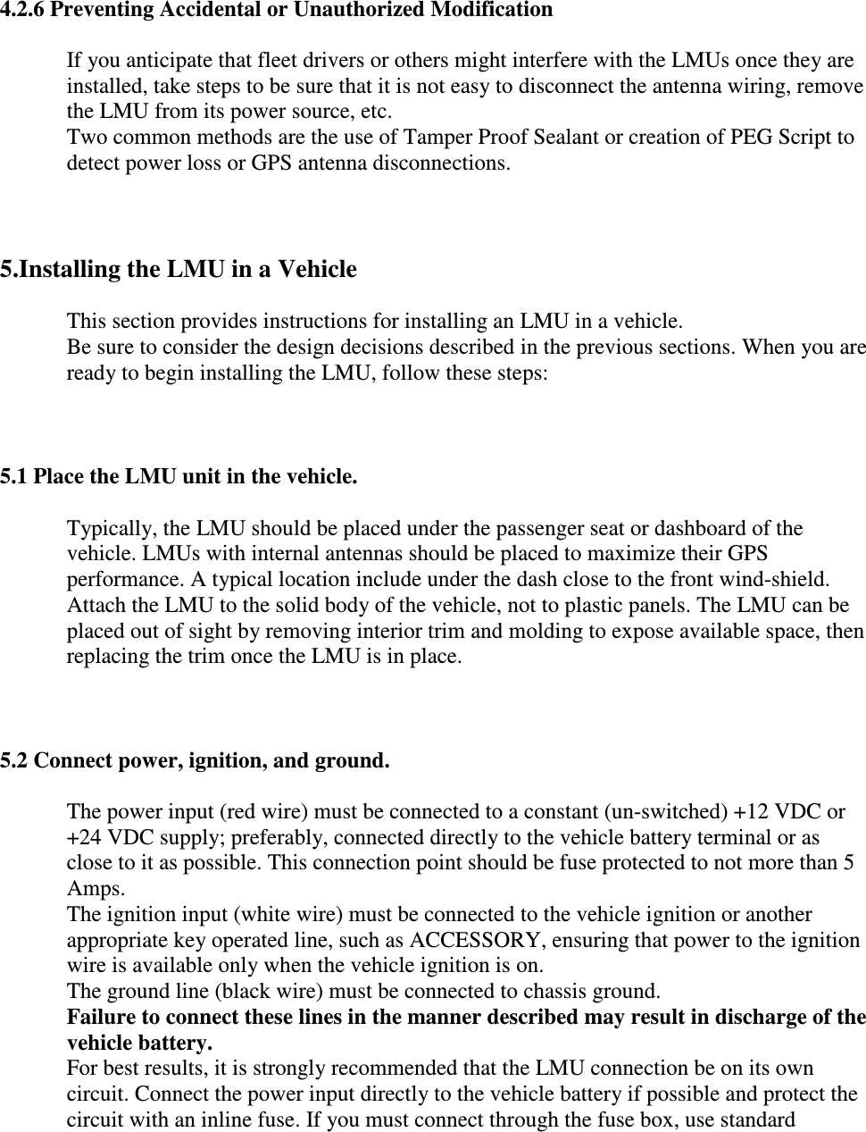  4.2.6 Preventing Accidental or Unauthorized Modification If you anticipate that fleet drivers or others might interfere with the LMUs once they are installed, take steps to be sure that it is not easy to disconnect the antenna wiring, remove the LMU from its power source, etc.  Two common methods are the use of Tamper Proof Sealant or creation of PEG Script to detect power loss or GPS antenna disconnections.   5.Installing the LMU in a Vehicle This section provides instructions for installing an LMU in a vehicle.  Be sure to consider the design decisions described in the previous sections. When you are ready to begin installing the LMU, follow these steps:   5.1 Place the LMU unit in the vehicle. Typically, the LMU should be placed under the passenger seat or dashboard of the vehicle. LMUs with internal antennas should be placed to maximize their GPS performance. A typical location include under the dash close to the front wind-shield.  Attach the LMU to the solid body of the vehicle, not to plastic panels. The LMU can be placed out of sight by removing interior trim and molding to expose available space, then replacing the trim once the LMU is in place.   5.2 Connect power, ignition, and ground. The power input (red wire) must be connected to a constant (un-switched) +12 VDC or +24 VDC supply; preferably, connected directly to the vehicle battery terminal or as close to it as possible. This connection point should be fuse protected to not more than 5 Amps.  The ignition input (white wire) must be connected to the vehicle ignition or another appropriate key operated line, such as ACCESSORY, ensuring that power to the ignition wire is available only when the vehicle ignition is on.  The ground line (black wire) must be connected to chassis ground.  Failure to connect these lines in the manner described may result in discharge of the vehicle battery. For best results, it is strongly recommended that the LMU connection be on its own circuit. Connect the power input directly to the vehicle battery if possible and protect the circuit with an inline fuse. If you must connect through the fuse box, use standard 