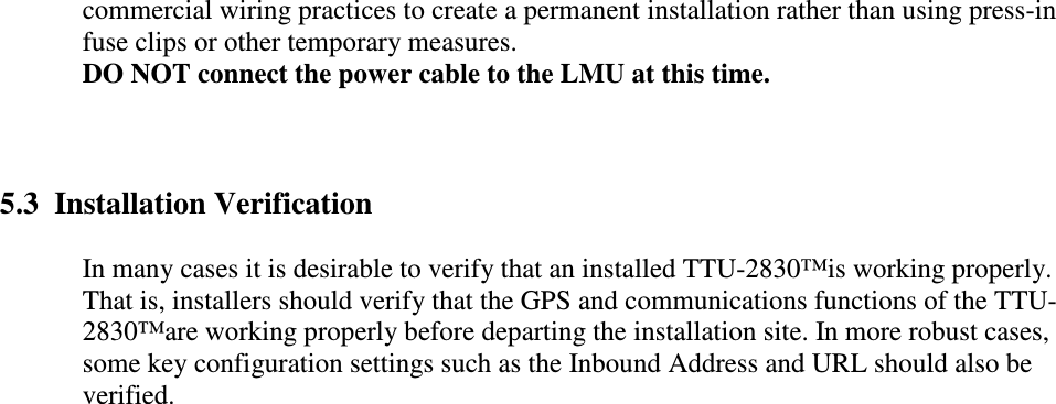 commercial wiring practices to create a permanent installation rather than using press-in fuse clips or other temporary measures.  DO NOT connect the power cable to the LMU at this time.  5.3  Installation Verification In many cases it is desirable to verify that an installed TTU-2830™is working properly. That is, installers should verify that the GPS and communications functions of the TTU-2830™are working properly before departing the installation site. In more robust cases, some key configuration settings such as the Inbound Address and URL should also be verified.     