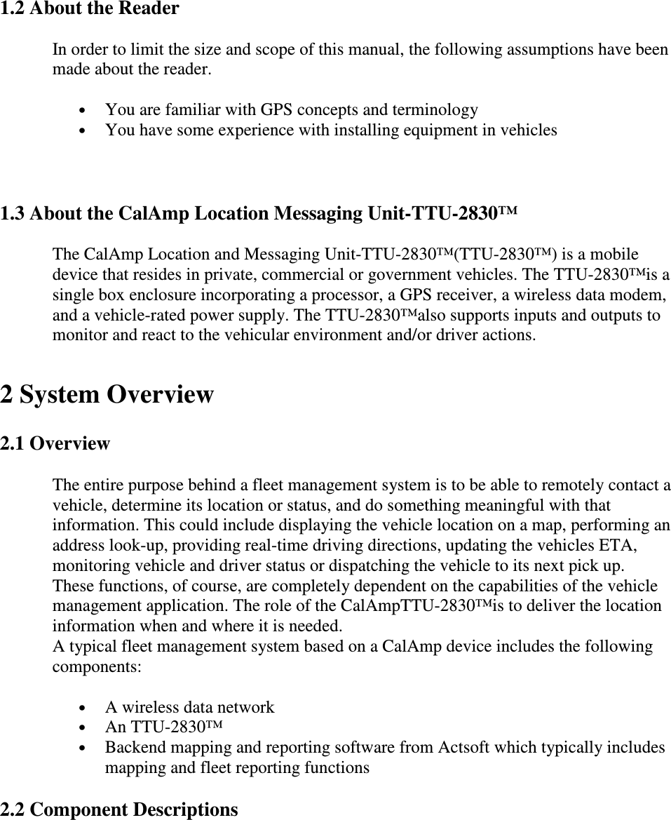  1.2 About the Reader  In order to limit the size and scope of this manual, the following assumptions have been made about the reader.  • You are familiar with GPS concepts and terminology  • You have some experience with installing equipment in vehicles   1.3 About the CalAmp Location Messaging Unit-TTU-2830™ The CalAmp Location and Messaging Unit-TTU-2830™(TTU-2830™) is a mobile device that resides in private, commercial or government vehicles. The TTU-2830™is a single box enclosure incorporating a processor, a GPS receiver, a wireless data modem, and a vehicle-rated power supply. The TTU-2830™also supports inputs and outputs to monitor and react to the vehicular environment and/or driver actions.   2 System Overview 2.1 Overview The entire purpose behind a fleet management system is to be able to remotely contact a vehicle, determine its location or status, and do something meaningful with that information. This could include displaying the vehicle location on a map, performing an address look-up, providing real-time driving directions, updating the vehicles ETA, monitoring vehicle and driver status or dispatching the vehicle to its next pick up.  These functions, of course, are completely dependent on the capabilities of the vehicle management application. The role of the CalAmpTTU-2830™is to deliver the location information when and where it is needed.  A typical fleet management system based on a CalAmp device includes the following components:  • A wireless data network  • An TTU-2830™ • Backend mapping and reporting software from Actsoft which typically includes mapping and fleet reporting functions  2.2 Component Descriptions   
