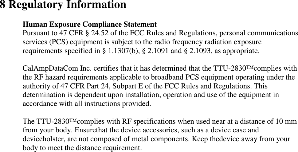  8 Regulatory Information  Human Exposure Compliance Statement Pursuant to 47 CFR § 24.52 of the FCC Rules and Regulations, personal communications services (PCS) equipment is subject to the radio frequency radiation exposure requirements specified in § 1.1307(b), § 2.1091 and § 2.1093, as appropriate.   CalAmpDataCom Inc. certifies that it has determined that the TTU-2830™complies with the RF hazard requirements applicable to broadband PCS equipment operating under the authority of 47 CFR Part 24, Subpart E of the FCC Rules and Regulations. This determination is dependent upon installation, operation and use of the equipment in accordance with all instructions provided.   The TTU-2830™complies with RF specifications when used near at a distance of 10 mm from your body. Ensurethat the device accessories, such as a device case and deviceholster, are not composed of metal components. Keep thedevice away from your body to meet the distance requirement.  