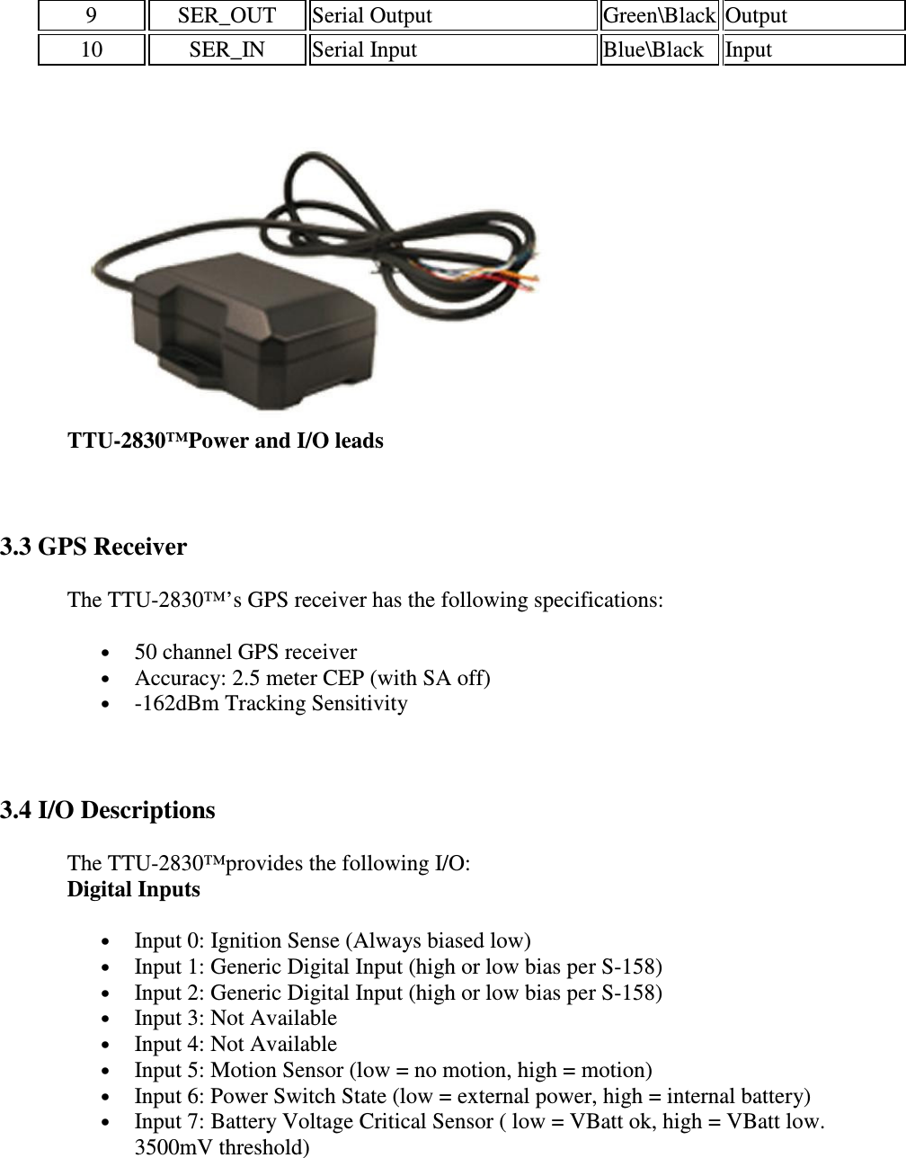 9   SER_OUT   Serial Output   Green\Black Output  10   SER_IN   Serial Input   Blue\Black  Input    TTU-2830™Power and I/O leads  3.3 GPS Receiver The TTU-2830™’s GPS receiver has the following specifications:  • 50 channel GPS receiver  • Accuracy: 2.5 meter CEP (with SA off)  • -162dBm Tracking Sensitivity   3.4 I/O Descriptions The TTU-2830™provides the following I/O:  Digital Inputs • Input 0: Ignition Sense (Always biased low)  • Input 1: Generic Digital Input (high or low bias per S-158)  • Input 2: Generic Digital Input (high or low bias per S-158)  • Input 3: Not Available  • Input 4: Not Available  • Input 5: Motion Sensor (low = no motion, high = motion)  • Input 6: Power Switch State (low = external power, high = internal battery)  • Input 7: Battery Voltage Critical Sensor ( low = VBatt ok, high = VBatt low. 3500mV threshold)  