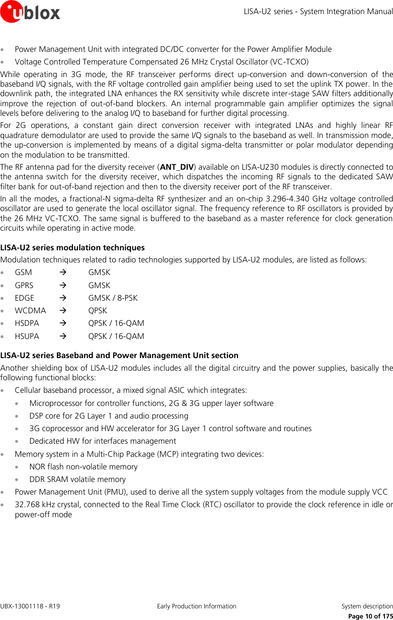 LISA-U2 series - System Integration Manual UBX-13001118 - R19  Early Production Information  System description      Page 10 of 175  Power Management Unit with integrated DC/DC converter for the Power Amplifier Module  Voltage Controlled Temperature Compensated 26 MHz Crystal Oscillator (VC-TCXO) While  operating  in  3G  mode,  the  RF  transceiver  performs  direct  up-conversion  and  down-conversion  of  the baseband I/Q signals, with the RF voltage controlled gain amplifier being used to set the uplink TX power. In the downlink path, the integrated LNA enhances the RX sensitivity while discrete inter-stage SAW filters additionally improve  the  rejection  of  out-of-band  blockers.  An  internal  programmable  gain  amplifier  optimizes  the  signal levels before delivering to the analog I/Q to baseband for further digital processing. For  2G  operations,  a  constant  gain  direct  conversion  receiver  with  integrated  LNAs  and  highly  linear  RF quadrature demodulator are used to provide the same I/Q signals to the baseband as well. In transmission mode, the up-conversion is implemented by means of a digital sigma-delta transmitter or polar modulator depending on the modulation to be transmitted. The RF antenna pad for the diversity receiver (ANT_DIV) available on LISA-U230 modules is directly connected to the antenna switch for the diversity receiver, which  dispatches  the  incoming  RF signals to  the  dedicated SAW filter bank for out-of-band rejection and then to the diversity receiver port of the RF transceiver. In all the modes, a fractional-N sigma-delta RF synthesizer and an on-chip 3.296-4.340 GHz voltage controlled oscillator are used to generate the local oscillator signal. The frequency reference to RF oscillators is provided by the 26 MHz VC-TCXO. The same signal is buffered to the baseband as a master reference for clock generation circuits while operating in active mode. LISA-U2 series modulation techniques Modulation techniques related to radio technologies supported by LISA-U2 modules, are listed as follows:  GSM      GMSK  GPRS      GMSK  EDGE      GMSK / 8-PSK  WCDMA      QPSK  HSDPA      QPSK / 16-QAM  HSUPA      QPSK / 16-QAM LISA-U2 series Baseband and Power Management Unit section Another shielding box of LISA-U2 modules includes all the digital circuitry and the power supplies, basically  the following functional blocks:  Cellular baseband processor, a mixed signal ASIC which integrates:  Microprocessor for controller functions, 2G &amp; 3G upper layer software  DSP core for 2G Layer 1 and audio processing  3G coprocessor and HW accelerator for 3G Layer 1 control software and routines  Dedicated HW for interfaces management  Memory system in a Multi-Chip Package (MCP) integrating two devices:  NOR flash non-volatile memory  DDR SRAM volatile memory  Power Management Unit (PMU), used to derive all the system supply voltages from the module supply VCC  32.768 kHz crystal, connected to the Real Time Clock (RTC) oscillator to provide the clock reference in idle or power-off mode  