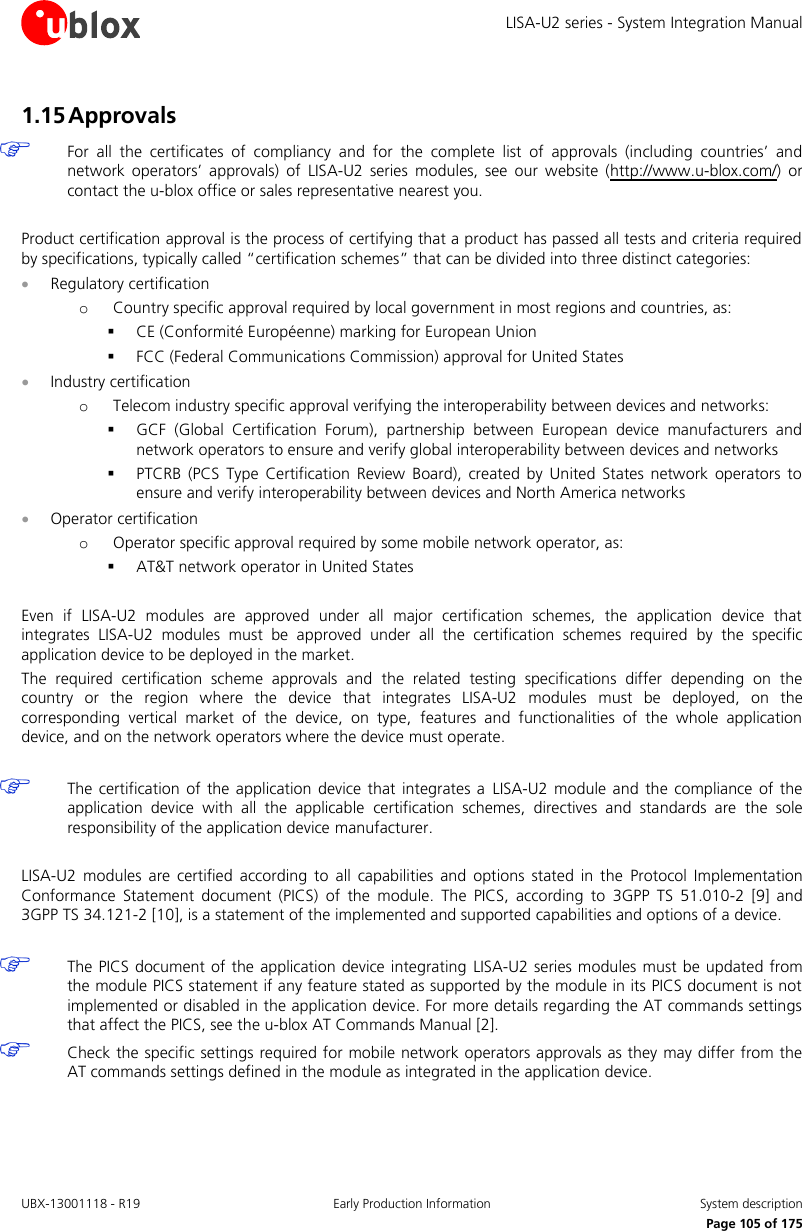 LISA-U2 series - System Integration Manual UBX-13001118 - R19  Early Production Information  System description      Page 105 of 175 1.15 Approvals  For  all  the  certificates  of  compliancy  and  for  the  complete  list  of  approvals  (including  countries’  and network  operators’  approvals)  of  LISA-U2  series  modules,  see  our  website  (http://www.u-blox.com/)  or contact the u-blox office or sales representative nearest you.  Product certification approval is the process of certifying that a product has passed all tests and criteria required by specifications, typically called “certification schemes” that can be divided into three distinct categories:  Regulatory certification o Country specific approval required by local government in most regions and countries, as:  CE (Conformité Européenne) marking for European Union  FCC (Federal Communications Commission) approval for United States  Industry certification o Telecom industry specific approval verifying the interoperability between devices and networks:  GCF  (Global  Certification  Forum),  partnership  between  European  device  manufacturers  and network operators to ensure and verify global interoperability between devices and networks  PTCRB  (PCS  Type  Certification Review  Board),  created  by  United States  network  operators  to ensure and verify interoperability between devices and North America networks  Operator certification o Operator specific approval required by some mobile network operator, as:  AT&amp;T network operator in United States  Even  if  LISA-U2  modules  are  approved  under  all  major  certification  schemes,  the  application  device  that integrates  LISA-U2  modules  must  be  approved  under  all  the  certification  schemes  required  by  the  specific application device to be deployed in the market. The  required  certification  scheme  approvals  and  the  related  testing  specifications  differ  depending  on  the country  or  the  region  where  the  device  that  integrates  LISA-U2  modules  must  be  deployed,  on  the corresponding  vertical  market  of  the  device,  on  type,  features  and  functionalities  of  the  whole  application device, and on the network operators where the device must operate.   The certification  of  the  application  device  that  integrates  a  LISA-U2 module  and  the compliance  of  the application  device  with  all  the  applicable  certification  schemes,  directives  and  standards  are  the  sole responsibility of the application device manufacturer.  LISA-U2  modules  are  certified  according  to  all  capabilities  and  options  stated in the  Protocol  Implementation Conformance  Statement  document  (PICS)  of  the  module.  The  PICS,  according  to  3GPP  TS  51.010-2  [9]  and 3GPP TS 34.121-2 [10], is a statement of the implemented and supported capabilities and options of a device.   The PICS document of the application device integrating LISA-U2 series modules must be updated from the module PICS statement if any feature stated as supported by the module in its PICS document is not implemented or disabled in the application device. For more details regarding the AT commands settings that affect the PICS, see the u-blox AT Commands Manual [2].  Check the specific settings required for mobile network operators approvals as they may differ from the AT commands settings defined in the module as integrated in the application device.  