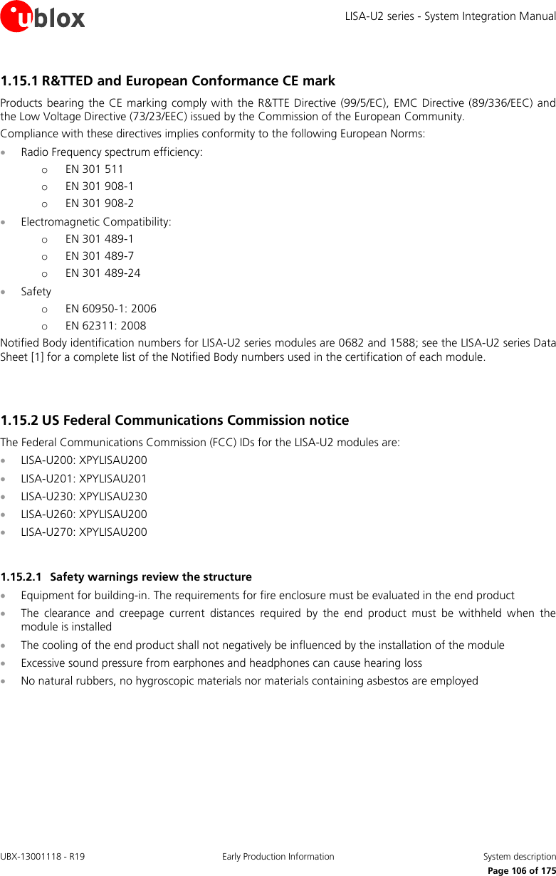 LISA-U2 series - System Integration Manual UBX-13001118 - R19  Early Production Information  System description      Page 106 of 175 1.15.1 R&amp;TTED and European Conformance CE mark Products bearing the CE  marking  comply with the R&amp;TTE Directive  (99/5/EC),  EMC  Directive (89/336/EEC)  and the Low Voltage Directive (73/23/EEC) issued by the Commission of the European Community. Compliance with these directives implies conformity to the following European Norms:  Radio Frequency spectrum efficiency: o EN 301 511 o EN 301 908-1 o EN 301 908-2  Electromagnetic Compatibility: o EN 301 489-1 o EN 301 489-7 o EN 301 489-24  Safety o EN 60950-1: 2006 o EN 62311: 2008 Notified Body identification numbers for LISA-U2 series modules are 0682 and 1588; see the LISA-U2 series Data Sheet [1] for a complete list of the Notified Body numbers used in the certification of each module.   1.15.2 US Federal Communications Commission notice The Federal Communications Commission (FCC) IDs for the LISA-U2 modules are:  LISA-U200: XPYLISAU200  LISA-U201: XPYLISAU201  LISA-U230: XPYLISAU230  LISA-U260: XPYLISAU200  LISA-U270: XPYLISAU200  1.15.2.1 Safety warnings review the structure  Equipment for building-in. The requirements for fire enclosure must be evaluated in the end product  The  clearance  and  creepage  current  distances  required  by  the  end  product  must  be  withheld  when  the module is installed  The cooling of the end product shall not negatively be influenced by the installation of the module  Excessive sound pressure from earphones and headphones can cause hearing loss  No natural rubbers, no hygroscopic materials nor materials containing asbestos are employed  