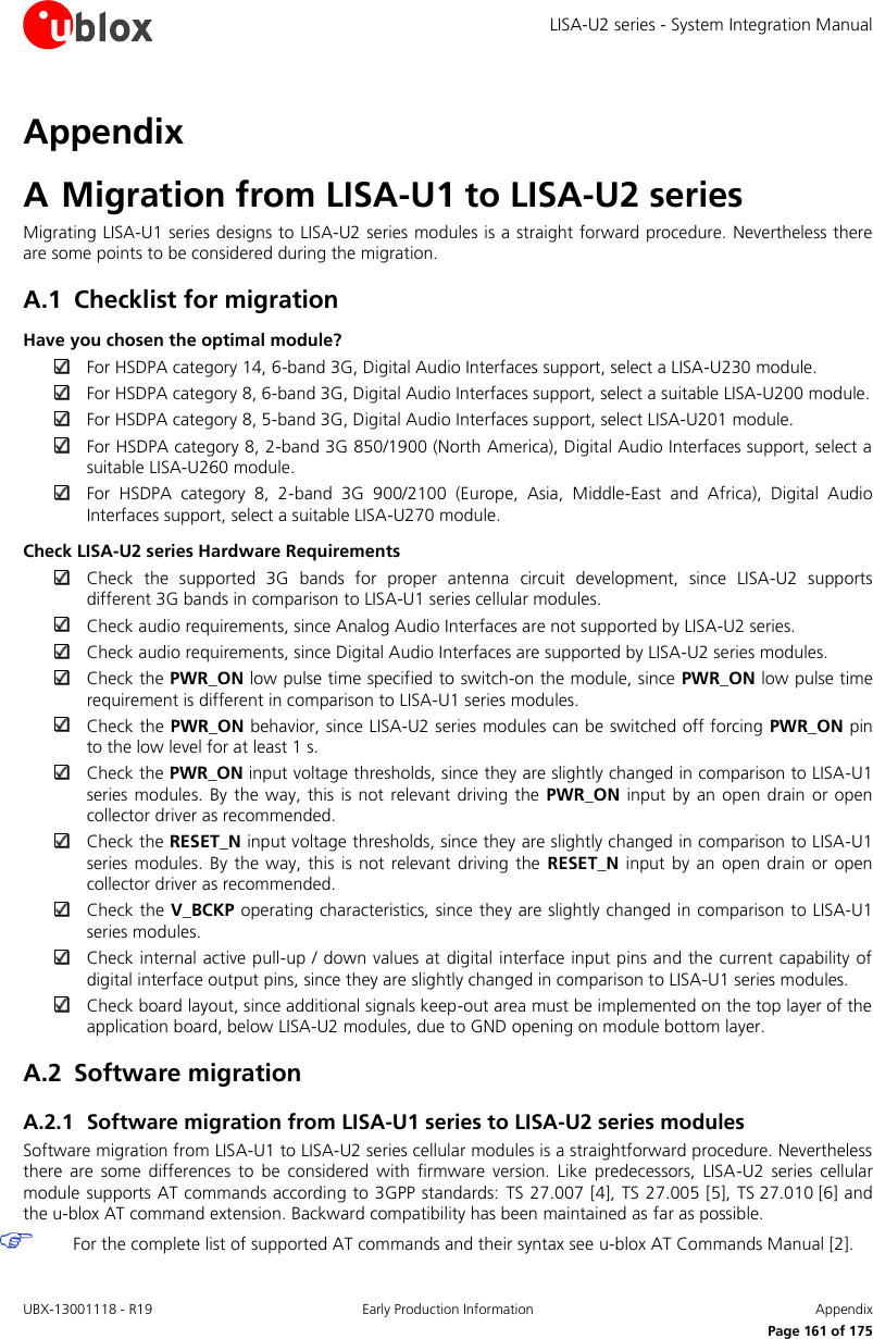 LISA-U2 series - System Integration Manual UBX-13001118 - R19  Early Production Information  Appendix      Page 161 of 175 Appendix A Migration from LISA-U1 to LISA-U2 series Migrating LISA-U1 series designs to LISA-U2 series modules is a straight forward procedure. Nevertheless there are some points to be considered during the migration. A.1 Checklist for migration Have you chosen the optimal module?  For HSDPA category 14, 6-band 3G, Digital Audio Interfaces support, select a LISA-U230 module.  For HSDPA category 8, 6-band 3G, Digital Audio Interfaces support, select a suitable LISA-U200 module.  For HSDPA category 8, 5-band 3G, Digital Audio Interfaces support, select LISA-U201 module.  For HSDPA category 8, 2-band 3G 850/1900 (North America), Digital Audio Interfaces support, select a suitable LISA-U260 module.  For  HSDPA  category  8,  2-band  3G  900/2100  (Europe,  Asia,  Middle-East  and  Africa),  Digital  Audio Interfaces support, select a suitable LISA-U270 module. Check LISA-U2 series Hardware Requirements  Check  the  supported  3G  bands  for  proper  antenna  circuit  development,  since  LISA-U2  supports different 3G bands in comparison to LISA-U1 series cellular modules.  Check audio requirements, since Analog Audio Interfaces are not supported by LISA-U2 series.  Check audio requirements, since Digital Audio Interfaces are supported by LISA-U2 series modules.  Check the PWR_ON low pulse time specified to switch-on the module, since PWR_ON low pulse time requirement is different in comparison to LISA-U1 series modules.  Check the PWR_ON behavior, since LISA-U2 series modules can be switched off forcing PWR_ON pin to the low level for at least 1 s.  Check the PWR_ON input voltage thresholds, since they are slightly changed in comparison to LISA-U1 series modules. By the  way, this is not relevant driving the  PWR_ON  input by  an open drain  or open collector driver as recommended.  Check the RESET_N input voltage thresholds, since they are slightly changed in comparison to LISA-U1 series modules. By  the way, this  is not relevant driving the  RESET_N  input  by an open drain  or open collector driver as recommended.  Check the V_BCKP operating characteristics, since they are slightly changed in comparison to LISA-U1 series modules.  Check internal active pull-up / down values at digital interface input pins and the current capability of digital interface output pins, since they are slightly changed in comparison to LISA-U1 series modules.  Check board layout, since additional signals keep-out area must be implemented on the top layer of the application board, below LISA-U2 modules, due to GND opening on module bottom layer. A.2 Software migration A.2.1 Software migration from LISA-U1 series to LISA-U2 series modules Software migration from LISA-U1 to LISA-U2 series cellular modules is a straightforward procedure. Nevertheless there  are  some  differences  to  be  considered  with  firmware  version.  Like  predecessors,  LISA-U2  series  cellular module supports AT commands according to 3GPP standards: TS 27.007 [4], TS 27.005 [5], TS 27.010 [6] and the u-blox AT command extension. Backward compatibility has been maintained as far as possible.  For the complete list of supported AT commands and their syntax see u-blox AT Commands Manual [2].  