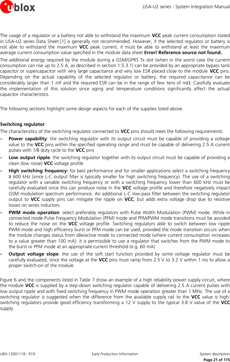 LISA-U2 series - System Integration Manual UBX-13001118 - R19  Early Production Information  System description      Page 21 of 175  The usage of a regulator or a battery not able to withstand the maximum VCC peak current consumption stated in LISA-U2 series Data Sheet [1] is generally not recommended. However, if the selected regulator or battery is not  able  to  withstand  the  maximum  VCC  peak  current,  it  must  be  able  to  withstand  at  least  the  maximum average current consumption value specified in the module data sheet Error! Reference source not found.. The additional energy required by the module during a GSM/GPRS Tx slot (when in the worst case the current consumption can rise up to 2.5 A, as described in section 1.5.3.1) can be provided by an appropriate bypass tank capacitor or supercapacitor with very large capacitance and very low ESR placed close to the module  VCC pins. Depending  on  the  actual  capability  of  the  selected  regulator  or  battery,  the  required  capacitance  can  be considerably larger than 1 mF and the required ESR can be in the range of few  tens of m. Carefully evaluate the  implementation  of  this  solution  since  aging  and  temperature  conditions  significantly  affect  the  actual capacitor characteristics.  The following sections highlight some design aspects for each of the supplies listed above.  Switching regulator The characteristics of the switching regulator connected to VCC pins should meet the following requirements:  Power  capability:  the  switching regulator with  its  output  circuit  must  be  capable of  providing  a  voltage value to the VCC pins within the specified operating range and must be capable of delivering 2.5 A current pulses with 1/8 duty cycle to the VCC pins  Low output ripple: the switching regulator together with its output circuit must be capable of providing a clean (low noise) VCC voltage profile  High switching frequency: for best performance and for smaller applications select a switching frequency ≥ 600 kHz (since L-C output filter is typically smaller for high switching frequency). The use of a switching regulator with a variable switching frequency  or with a  switching  frequency  lower  than  600  kHz  must be carefully evaluated since this can produce noise in the VCC voltage profile and therefore negatively impact GSM modulation spectrum performance. An additional L-C low-pass filter between the switching regulator output  to  VCC  supply  pins  can  mitigate  the  ripple  on  VCC,  but  adds  extra  voltage  drop  due  to  resistive losses on series inductors  PWM  mode  operation: select preferably regulators with Pulse  Width Modulation (PWM) mode.  While in connected mode Pulse Frequency Modulation (PFM) mode and PFM/PWM mode transitions must be avoided to  reduce  the  noise  on  the  VCC  voltage  profile.  Switching  regulators  able  to  switch  between  low  ripple PWM mode and high efficiency burst or PFM mode can be used, provided the mode transition occurs when the module changes status from idle/active mode to connected mode (where current consumption increases to a value greater than 100 mA): it is permissible to use a regulator that switches from the PWM mode to the burst or PFM mode at an appropriate current threshold (e.g. 60 mA)  Output  voltage  slope:  the  use  of  the  soft  start  function  provided  by  some  voltage  regulator  must  be carefully evaluated, since the voltage at the VCC pins must ramp from 2.5 V to 3.2 V within 1 ms to allow a proper switch-on of the module   Figure 6 and the components listed in Table 7 show an example of a high reliability power supply circuit, where the module VCC is supplied by a step-down switching regulator capable of delivering 2.5 A current pulses with low output ripple and with fixed switching frequency in PWM mode operation greater than 1 MHz. The use of a switching  regulator  is  suggested  when the  difference  from  the  available supply  rail  to  the  VCC  value  is  high: switching regulators provide good efficiency transforming a 12 V supply to the  typical 3.8 V value of the VCC supply.  