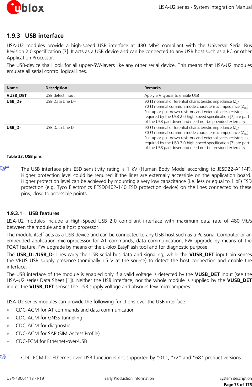 LISA-U2 series - System Integration Manual UBX-13001118 - R19  Early Production Information  System description      Page 73 of 175 1.9.3 USB interface LISA-U2  modules  provide  a  high-speed  USB  interface  at  480  Mb/s  compliant  with  the  Universal  Serial  Bus Revision 2.0 specification [7]. It acts as a USB device and can be connected to any USB host such as a PC or other Application Processor. The USB-device shall look for all upper-SW-layers like any other serial device. This means that LISA-U2 modules emulate all serial control logical lines.  Name Description Remarks VUSB_DET USB detect input Apply 5 V typical to enable USB USB_D+ USB Data Line D+ 90 Ω nominal differential characteristic impedance (Z0) 30 Ω nominal common mode characteristic impedance (ZCM) Pull-up or pull-down resistors and external series resistors as required by the USB 2.0 high-speed specification [7] are part of the USB pad driver and need not be provided externally. USB_D- USB Data Line D- 90 Ω nominal differential characteristic impedance (Z0) 30 Ω nominal common mode characteristic impedance (ZCM) Pull-up or pull-down resistors and external series resistors as required by the USB 2.0 high-speed specification [7] are part of the USB pad driver and need not be provided externally. Table 33: USB pins  The  USB  interface pins  ESD  sensitivity  rating  is  1  kV (Human  Body  Model according to  JESD22-A114F). Higher protection  level  could  be  required  if  the  lines  are  externally accessible  on  the  application  board. Higher protection level can be achieved by mounting a very low capacitance (i.e. less or equal to 1 pF) ESD protection  (e.g.  Tyco  Electronics PESD0402-140  ESD  protection device)  on  the  lines connected to these pins, close to accessible points.  1.9.3.1 USB features LISA-U2  modules  include  a  High-Speed  USB  2.0  compliant  interface  with  maximum  data  rate  of  480 Mb/s between the module and a host processor. The module itself acts as a USB device and can be connected to any USB host such as a Personal Computer or an embedded  application microprocessor  for  AT  commands,  data  communication, FW  upgrade by  means  of  the FOAT feature, FW upgrade by means of the u-blox EasyFlash tool and for diagnostic purpose. The USB_D+/USB_D- lines  carry  the USB  serial bus data and signaling, while the VUSB_DET  input pin senses the  VBUS  USB  supply  presence  (nominally +5 V at the  source)  to  detect  the  host  connection  and enable the interface. The USB interface of the module is enabled only if a valid voltage is detected by the VUSB_DET input (see the LISA–U2 series Data Sheet [1]). Neither the USB interface, nor the whole module is supplied by the  VUSB_DET input: the VUSB_DET senses the USB supply voltage and absorbs few microamperes.  LISA-U2 series modules can provide the following functions over the USB interface:  CDC-ACM for AT commands and data communication  CDC-ACM for GNSS tunneling  CDC-ACM for diagnostic  CDC-ACM for SAP (SIM Access Profile)  CDC-ECM for Ethernet-over-USB   CDC-ECM for Ethernet-over-USB function is not supported by &quot;01&quot;, &quot;x2&quot; and &quot;68&quot; product versions. 
