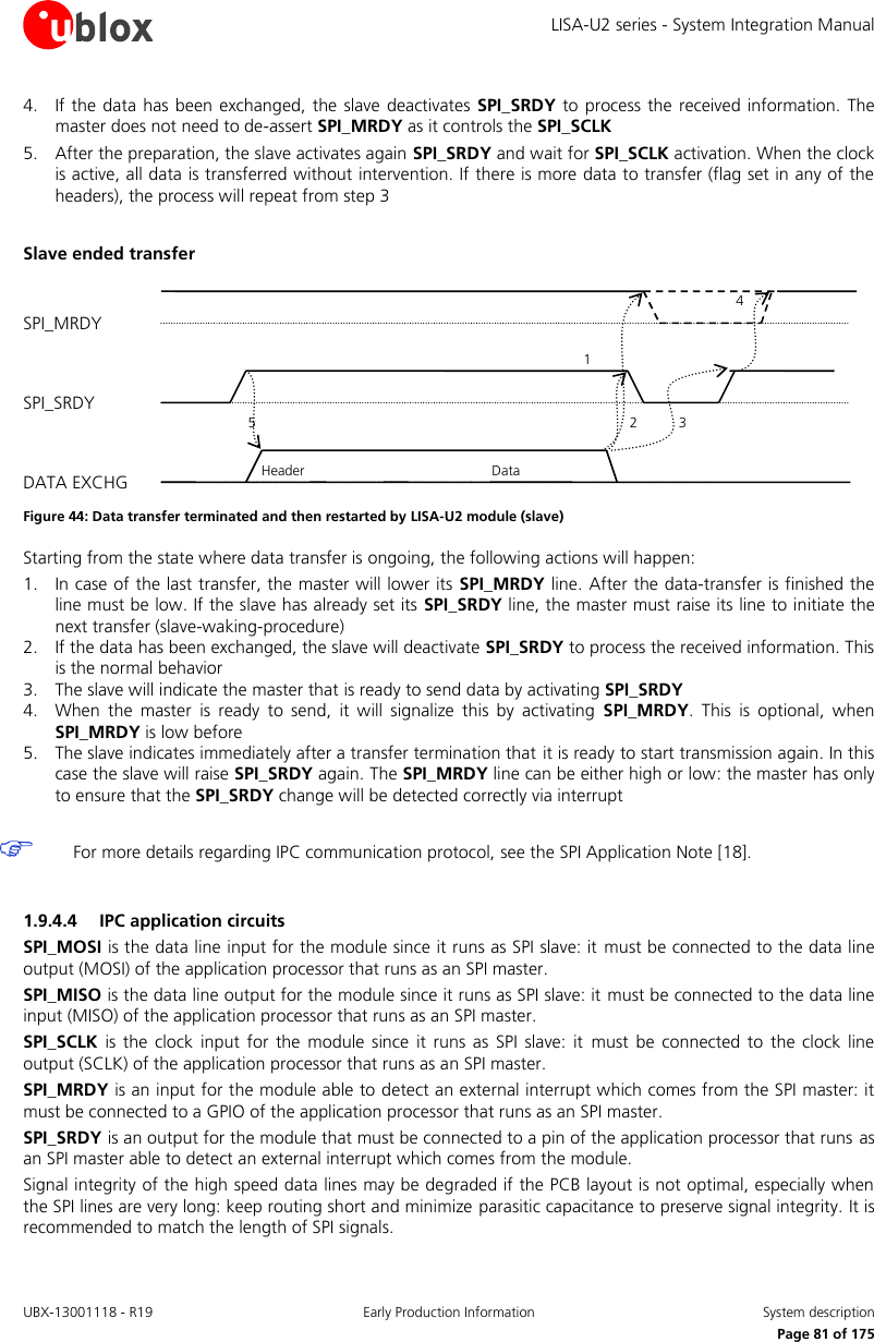 LISA-U2 series - System Integration Manual UBX-13001118 - R19  Early Production Information  System description      Page 81 of 175 4. If the  data  has been  exchanged,  the  slave deactivates SPI_SRDY to process  the received information. The master does not need to de-assert SPI_MRDY as it controls the SPI_SCLK 5. After the preparation, the slave activates again SPI_SRDY and wait for SPI_SCLK activation. When the clock is active, all data is transferred without intervention. If there is more data to transfer (flag set in any of the headers), the process will repeat from step 3  Slave ended transfer  Figure 44: Data transfer terminated and then restarted by LISA-U2 module (slave) Starting from the state where data transfer is ongoing, the following actions will happen: 1. In case of the last transfer, the master will lower its  SPI_MRDY line. After the data-transfer is finished the line must be low. If the slave has already set its SPI_SRDY line, the master must raise its line to initiate the next transfer (slave-waking-procedure) 2. If the data has been exchanged, the slave will deactivate SPI_SRDY to process the received information. This is the normal behavior 3. The slave will indicate the master that is ready to send data by activating SPI_SRDY 4. When  the  master  is  ready  to  send,  it  will  signalize  this  by  activating  SPI_MRDY.  This  is  optional,  when SPI_MRDY is low before 5. The slave indicates immediately after a transfer termination that it is ready to start transmission again. In this case the slave will raise SPI_SRDY again. The SPI_MRDY line can be either high or low: the master has only to ensure that the SPI_SRDY change will be detected correctly via interrupt   For more details regarding IPC communication protocol, see the SPI Application Note [18].  1.9.4.4 IPC application circuits SPI_MOSI is the data line input for the module since it runs as SPI slave: it must be connected to the data line output (MOSI) of the application processor that runs as an SPI master. SPI_MISO is the data line output for the module since it runs as SPI slave: it must be connected to the data line input (MISO) of the application processor that runs as an SPI master. SPI_SCLK  is  the  clock  input  for  the  module  since it  runs as SPI slave:  it  must  be  connected to the  clock  line output (SCLK) of the application processor that runs as an SPI master. SPI_MRDY is an input for the module able to detect an external interrupt which comes from the SPI master: it must be connected to a GPIO of the application processor that runs as an SPI master. SPI_SRDY is an output for the module that must be connected to a pin of the application processor that runs as an SPI master able to detect an external interrupt which comes from the module. Signal integrity of the high speed data lines may be degraded if the PCB layout is not optimal, especially when the SPI lines are very long: keep routing short and minimize parasitic capacitance to preserve signal integrity. It is recommended to match the length of SPI signals. SPI_MRDY SPI_SRDY DATA EXCHG 5 2 1 Header Data 3 4 