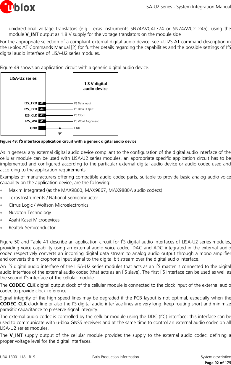 LISA-U2 series - System Integration Manual UBX-13001118 - R19  Early Production Information  System description      Page 92 of 175 unidirectional  voltage  translators  (e.g.  Texas  Instruments  SN74AVC4T774  or  SN74AVC2T245),  using  the module V_INT output as 1.8 V supply for the voltage translators on the module side  For the appropriate selection of a compliant external digital audio device, see +UI2S AT command description in the u-blox AT Commands Manual [2] for further details regarding the capabilities and the possible settings of I2S digital audio interface of LISA-U2 series modules.  Figure 49 shows an application circuit with a generic digital audio device. 43I2S_CLK41I2S_WAI2S ClockI2S Word AlignmentLISA-U2 series42I2S_TXD44I2S_RXDI2S Data InputI2S Data OutputGND GND1.8 V digital audio device Figure 49: I2S interface application circuit with a generic digital audio device As in general any external digital audio device compliant to the configuration of the digital audio interface of the cellular module can be  used  with  LISA-U2 series  modules,  an appropriate specific  application circuit has to  be implemented and configured according to the particular external digital audio device or audio codec used and according to the application requirements.  Examples of manufacturers offering compatible audio codec parts, suitable to provide basic analog audio voice capability on the application device, are the following:   Maxim Integrated (as the MAX9860, MAX9867, MAX9880A audio codecs)   Texas Instruments / National Semiconductor   Cirrus Logic / Wolfson Microelectronics   Nuvoton Technology   Asahi Kasei Microdevices   Realtek Semiconductor   Figure 50 and Table 41 describe an application circuit for I2S digital audio interfaces of LISA-U2 series modules, providing voice capability  using an external audio voice  codec. DAC and ADC integrated in the external audio codec respectively converts an incoming digital  data stream to analog  audio  output through a mono amplifier and converts the microphone input signal to the digital bit stream over the digital audio interface. An I2S digital audio interface of the LISA-U2 series modules that acts as an I2S master is connected to the digital audio interface of the external audio codec (that acts as an I2S slave). The first I2S interface can be used as well as the second I2S interface of the cellular module. The CODEC_CLK digital output clock of the cellular module is connected to the clock input of the external audio codec to provide clock reference. Signal integrity of the high speed lines may be  degraded if the PCB layout is not optimal, especially when the CODEC_CLK clock line or also the I2S digital audio interface lines are very long: keep routing short and minimize parasitic capacitance to preserve signal integrity. The external audio codec is controlled by the cellular module using the DDC (I2C) interface: this interface can be used to communicate with u-blox GNSS receivers and at the same time to control an external audio codec on all LISA-U2 series modules. The  V_INT  supply  output  of  the  cellular  module  provides  the  supply  to  the  external  audio  codec,  defining  a proper voltage level for the digital interfaces. 