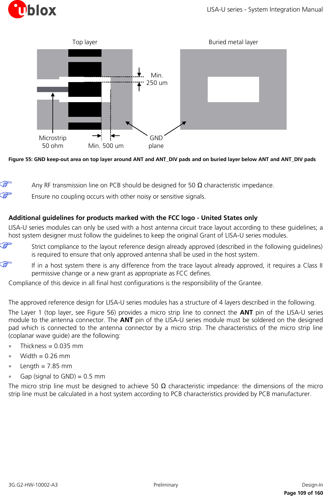 LISA-U series - System Integration Manual 3G.G2-HW-10002-A3  Preliminary  Design-In      Page 109 of 160 Min. 500 umMin. 250 umTop layer Buried metal layerGND planeMicrostrip50 ohm Figure 55: GND keep-out area on top layer around ANT and ANT_DIV pads and on buried layer below ANT and ANT_DIV pads   Any RF transmission line on PCB should be designed for 50 Ω characteristic impedance.  Ensure no coupling occurs with other noisy or sensitive signals.  Additional guidelines for products marked with the FCC logo - United States only LISA-U series modules can only be used with a host antenna circuit trace layout according to these guidelines; a host system designer must follow the guidelines to keep the original Grant of LISA-U series modules.  Strict compliance to the layout reference design already approved (described in the following guidelines) is required to ensure that only approved antenna shall be used in the host system.  If in a host system there is any difference from the trace layout already approved, it requires a Class II permissive change or a new grant as appropriate as FCC defines. Compliance of this device in all final host configurations is the responsibility of the Grantee.  The approved reference design for LISA-U series modules has a structure of 4 layers described in the following. The  Layer 1  (top layer,  see Figure  56) provides  a micro  strip line to  connect the  ANT pin  of the  LISA-U series module to the antenna connector. The ANT pin of the LISA-U series module must be soldered on the designed pad  which  is connected  to  the  antenna  connector  by  a micro  strip.  The  characteristics  of the  micro  strip  line (coplanar wave guide) are the following:  Thickness = 0.035 mm  Width = 0.26 mm  Length = 7.85 mm  Gap (signal to GND) = 0.5 mm The micro strip line must  be designed to achieve  50  Ω characteristic impedance: the  dimensions  of  the micro strip line must be calculated in a host system according to PCB characteristics provided by PCB manufacturer. 