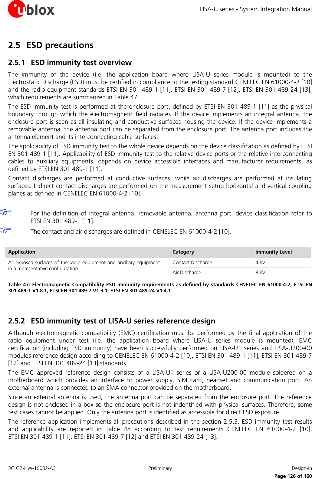 LISA-U series - System Integration Manual 3G.G2-HW-10002-A3  Preliminary  Design-In      Page 126 of 160 2.5 ESD precautions  2.5.1 ESD immunity test overview The  immunity  of  the  device  (i.e.  the  application  board  where  LISA-U  series  module  is  mounted)  to  the Electrostatic Discharge (ESD) must be certified in compliance to the testing standard CENELEC EN 61000-4-2 [10] and the radio equipment standards ETSI EN 301 489-1 [11], ETSI EN 301 489-7 [12], ETSI EN 301 489-24 [13], which requirements are summarized in Table 47. The ESD  immunity test is  performed  at the enclosure  port, defined  by ETSI EN  301 489-1  [11] as the  physical boundary through  which  the electromagnetic field radiates. If  the device  implements an integral antenna, the enclosure port is seen as all insulating and conductive surfaces  housing the device. If the device implements a removable antenna, the antenna port can be separated from the enclosure port. The antenna port includes the antenna element and its interconnecting cable surfaces. The applicability of ESD immunity test to the whole device depends on the device classification as defined by ETSI EN 301 489-1 [11]. Applicability of ESD immunity test to the relative device ports or the relative interconnecting cables  to  auxiliary  equipments,  depends  on  device  accessible  interfaces  and  manufacturer  requirements,  as defined by ETSI EN 301 489-1 [11]. Contact  discharges  are  performed  at  conductive  surfaces,  while  air  discharges  are  performed  at  insulating surfaces. Indirect contact discharges are performed  on the measurement setup horizontal and vertical coupling planes as defined in CENELEC EN 61000-4-2 [10].   For  the definition  of  integral  antenna,  removable  antenna,  antenna  port,  device  classification  refer  to ETSI EN 301 489-1 [11].  The contact and air discharges are defined in CENELEC EN 61000-4-2 [10].  Application Category Immunity Level All exposed surfaces of the radio equipment and ancillary equipment in a representative configuration Contact Discharge 4 kV Air Discharge 8 kV Table 47:  Electromagnetic Compatibility ESD immunity requirements as  defined by  standards CENELEC EN 61000-4-2, ETSI EN 301 489-1 V1.8.1, ETSI EN 301 489-7 V1.3.1, ETSI EN 301 489-24 V1.4.1  2.5.2 ESD immunity test of LISA-U series reference design Although  electromagnetic  compatibility  (EMC)  certification  must  be  performed  by  the  final  application  of  the radio  equipment  under  test  (i.e.  the  application  board  where  LISA-U  series  module  is  mounted),  EMC certification  (including  ESD  immunity)  have  been  successfully  performed  on  LISA-U1  series  and  LISA-U200-00 modules reference design according to CENELEC EN 61000-4-2 [10], ETSI EN 301 489-1 [11], ETSI EN 301 489-7 [12] and ETSI EN 301 489-24 [13] standards. The  EMC  approved  reference  design  consists  of  a  LISA-U1  series  or  a  LISA-U200-00  module  soldered  on  a motherboard  which  provides  an  interface  to  power  supply,  SIM  card,  headset  and  communication  port.  An external antenna is connected to an SMA connector provided on the motherboard. Since an external antenna  is used, the antenna port can be separated from the enclosure port. The reference design is not enclosed in a box so the enclosure port is not indentified with physical surfaces. Therefore, some test cases cannot be applied. Only the antenna port is identified as accessible for direct ESD exposure. The reference application  implements all precautions described  in the  section 2.5.3. ESD immunity test  results and  applicability  are  reported  in  Table  48  according  to  test  requirements  CENELEC  EN  61000-4-2  [10],  ETSI EN 301 489-1 [11], ETSI EN 301 489-7 [12] and ETSI EN 301 489-24 [13].  