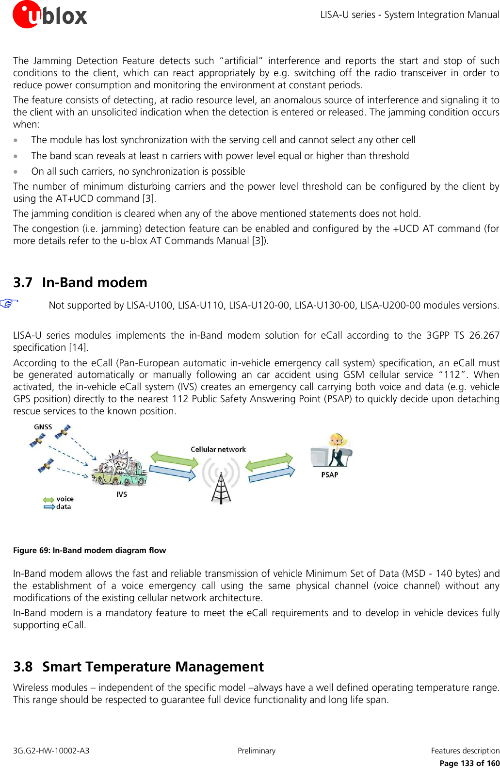 LISA-U series - System Integration Manual 3G.G2-HW-10002-A3  Preliminary  Features description      Page 133 of 160 The  Jamming  Detection  Feature  detects  such  “artificial”  interference  and  reports  the  start  and  stop  of  such conditions  to  the  client,  which  can  react  appropriately  by  e.g.  switching  off  the  radio  transceiver  in  order  to reduce power consumption and monitoring the environment at constant periods. The feature consists of detecting, at radio resource level, an anomalous source of interference and signaling it to the client with an unsolicited indication when the detection is entered or released. The jamming condition occurs when:  The module has lost synchronization with the serving cell and cannot select any other cell  The band scan reveals at least n carriers with power level equal or higher than threshold  On all such carriers, no synchronization is possible The number of  minimum disturbing carriers and the power level threshold can be configured by the client  by using the AT+UCD command [3]. The jamming condition is cleared when any of the above mentioned statements does not hold. The congestion (i.e. jamming) detection feature can be enabled and configured by the +UCD AT command (for more details refer to the u-blox AT Commands Manual [3]).  3.7 In-Band modem  Not supported by LISA-U100, LISA-U110, LISA-U120-00, LISA-U130-00, LISA-U200-00 modules versions.  LISA-U  series  modules  implements  the  in-Band  modem  solution  for  eCall  according  to  the  3GPP  TS  26.267 specification [14]. According to the eCall (Pan-European automatic in-vehicle emergency call system)  specification, an eCall must be  generated  automatically  or  manually  following  an  car  accident  using  GSM  cellular  service  “112”.  When activated, the in-vehicle eCall system (IVS) creates an emergency call carrying both voice and data (e.g. vehicle GPS position) directly to the nearest 112 Public Safety Answering Point (PSAP) to quickly decide upon detaching rescue services to the known position.  Figure 69: In-Band modem diagram flow In-Band modem allows the fast and reliable transmission of vehicle Minimum Set of Data (MSD - 140 bytes) and the  establishment  of  a  voice  emergency  call  using  the  same  physical  channel  (voice  channel)  without  any modifications of the existing cellular network architecture. In-Band modem is a mandatory feature to meet the eCall requirements and to develop in vehicle devices fully supporting eCall.  3.8 Smart Temperature Management  Wireless modules – independent of the specific model –always have a well defined operating temperature range. This range should be respected to guarantee full device functionality and long life span. 