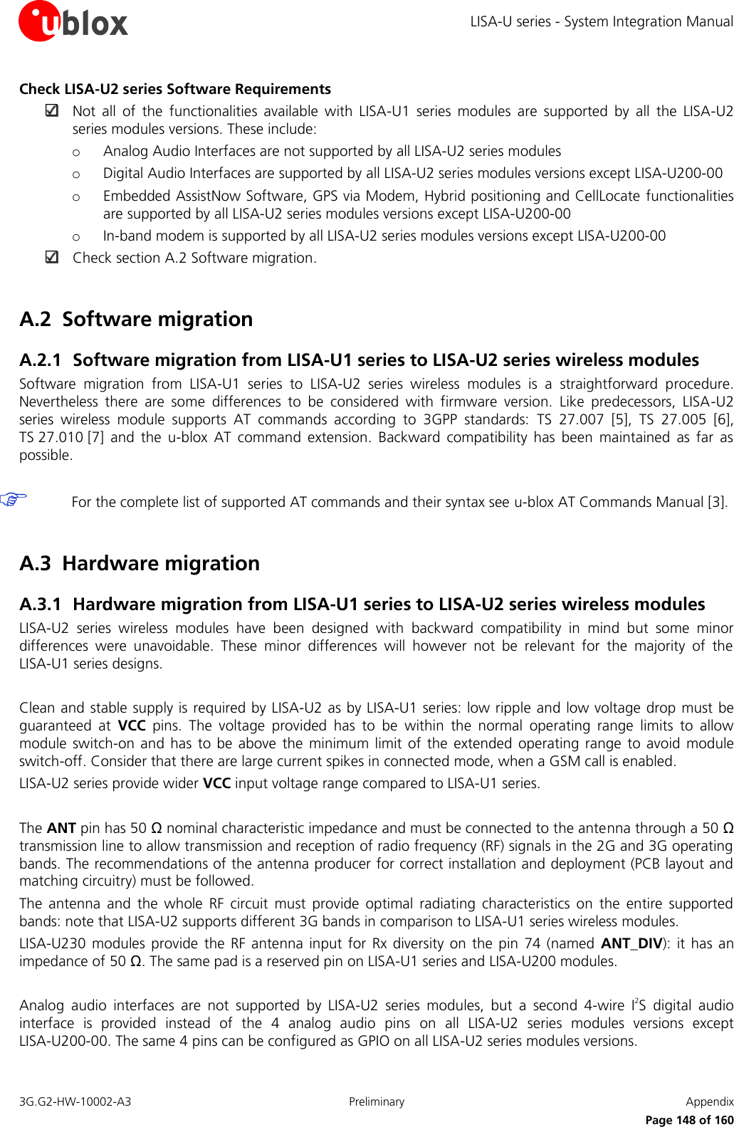 LISA-U series - System Integration Manual 3G.G2-HW-10002-A3  Preliminary  Appendix      Page 148 of 160 Check LISA-U2 series Software Requirements  Not  all  of  the  functionalities  available  with  LISA-U1  series  modules  are  supported  by  all  the  LISA-U2 series modules versions. These include: o Analog Audio Interfaces are not supported by all LISA-U2 series modules o Digital Audio Interfaces are supported by all LISA-U2 series modules versions except LISA-U200-00 o Embedded AssistNow Software, GPS via Modem, Hybrid positioning and CellLocate  functionalities are supported by all LISA-U2 series modules versions except LISA-U200-00 o In-band modem is supported by all LISA-U2 series modules versions except LISA-U200-00  Check section A.2 Software migration.  A.2 Software migration A.2.1 Software migration from LISA-U1 series to LISA-U2 series wireless modules Software  migration  from  LISA-U1  series  to  LISA-U2  series  wireless  modules  is  a  straightforward  procedure. Nevertheless  there  are  some  differences  to  be  considered  with  firmware  version.  Like  predecessors,  LISA-U2 series  wireless  module  supports  AT  commands  according  to  3GPP  standards:  TS  27.007 [5],  TS 27.005 [6], TS 27.010 [7]  and  the  u-blox  AT  command  extension.  Backward  compatibility  has  been  maintained  as  far  as possible.   For the complete list of supported AT commands and their syntax see u-blox AT Commands Manual [3].  A.3 Hardware migration A.3.1 Hardware migration from LISA-U1 series to LISA-U2 series wireless modules LISA-U2  series  wireless  modules  have  been  designed  with  backward  compatibility  in  mind  but  some  minor differences  were  unavoidable.  These  minor  differences  will  however  not  be  relevant  for  the  majority  of  the LISA-U1 series designs.  Clean and stable supply is required by LISA-U2 as by LISA-U1 series: low ripple and low voltage drop  must  be guaranteed  at  VCC  pins.  The  voltage  provided  has  to  be  within  the  normal  operating  range  limits  to  allow module switch-on  and has  to be  above  the  minimum limit  of the  extended  operating  range  to avoid  module switch-off. Consider that there are large current spikes in connected mode, when a GSM call is enabled. LISA-U2 series provide wider VCC input voltage range compared to LISA-U1 series.  The ANT pin has 50 Ω nominal characteristic impedance and must be connected to the antenna through a 50 Ω transmission line to allow transmission and reception of radio frequency (RF) signals in the 2G and 3G operating bands. The recommendations of the antenna producer for correct installation and deployment (PCB layout and matching circuitry) must be followed. The  antenna  and  the  whole  RF  circuit  must  provide  optimal  radiating  characteristics  on  the  entire  supported bands: note that LISA-U2 supports different 3G bands in comparison to LISA-U1 series wireless modules. LISA-U230  modules provide  the RF  antenna  input for  Rx diversity on  the pin  74 (named  ANT_DIV): it  has an impedance of 50 Ω. The same pad is a reserved pin on LISA-U1 series and LISA-U200 modules.  Analog  audio  interfaces  are  not  supported  by  LISA-U2  series  modules,  but  a  second  4-wire  I2S  digital  audio interface  is  provided  instead  of  the  4  analog  audio  pins  on  all  LISA-U2  series  modules  versions  except LISA-U200-00. The same 4 pins can be configured as GPIO on all LISA-U2 series modules versions. 