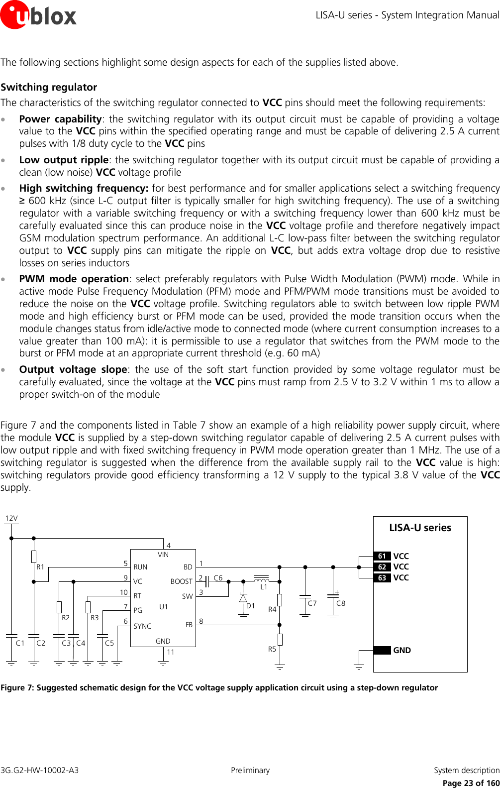 LISA-U series - System Integration Manual 3G.G2-HW-10002-A3  Preliminary  System description      Page 23 of 160 The following sections highlight some design aspects for each of the supplies listed above. Switching regulator The characteristics of the switching regulator connected to VCC pins should meet the following requirements:  Power  capability:  the switching  regulator with  its output circuit must  be capable of  providing a  voltage value to the VCC pins within the specified operating range and must be capable of delivering 2.5 A current pulses with 1/8 duty cycle to the VCC pins  Low output ripple: the switching regulator together with its output circuit must be capable of providing a clean (low noise) VCC voltage profile  High switching frequency: for best performance and for smaller applications select a switching frequency ≥ 600 kHz (since L-C output filter is typically smaller for high switching frequency). The use of a switching regulator with a variable switching frequency  or  with a switching  frequency lower  than  600 kHz must be carefully evaluated since this can produce noise in the VCC voltage profile and therefore negatively impact GSM modulation spectrum performance. An additional L-C low-pass filter between the switching regulator output  to  VCC  supply  pins  can  mitigate  the  ripple  on  VCC,  but  adds  extra  voltage  drop  due  to  resistive losses on series inductors  PWM  mode  operation: select preferably regulators with Pulse Width Modulation (PWM) mode.  While in active mode Pulse Frequency Modulation (PFM) mode and PFM/PWM mode transitions must be avoided to reduce the noise on the VCC voltage profile. Switching regulators able to switch between low ripple PWM mode and high efficiency burst or PFM mode can be used, provided the mode transition occurs  when the module changes status from idle/active mode to connected mode (where current consumption increases to a value greater than 100 mA): it is permissible to use a regulator that switches from the PWM mode to the burst or PFM mode at an appropriate current threshold (e.g. 60 mA)  Output  voltage  slope:  the  use  of  the  soft  start  function  provided  by  some  voltage  regulator  must  be carefully evaluated, since the voltage at the VCC pins must ramp from 2.5 V to 3.2 V within 1 ms to allow a proper switch-on of the module   Figure 7 and the components listed in Table 7 show an example of a high reliability power supply circuit, where the module VCC is supplied by a step-down switching regulator capable of delivering 2.5 A current pulses with low output ripple and with fixed switching frequency in PWM mode operation greater than 1 MHz. The use of a switching  regulator  is suggested  when the  difference  from  the  available supply  rail  to  the  VCC  value  is  high: switching regulators provide good efficiency transforming a 12 V supply to the  typical 3.8 V value of the  VCC supply.  LISA-U series12VC5R3C4R2C2C1R1VINRUNVCRTPGSYNCBDBOOSTSWFBGND671095C61238114C7 C8D1 R4R5L1C3U162 VCC63 VCC61 VCCGND Figure 7: Suggested schematic design for the VCC voltage supply application circuit using a step-down regulator 