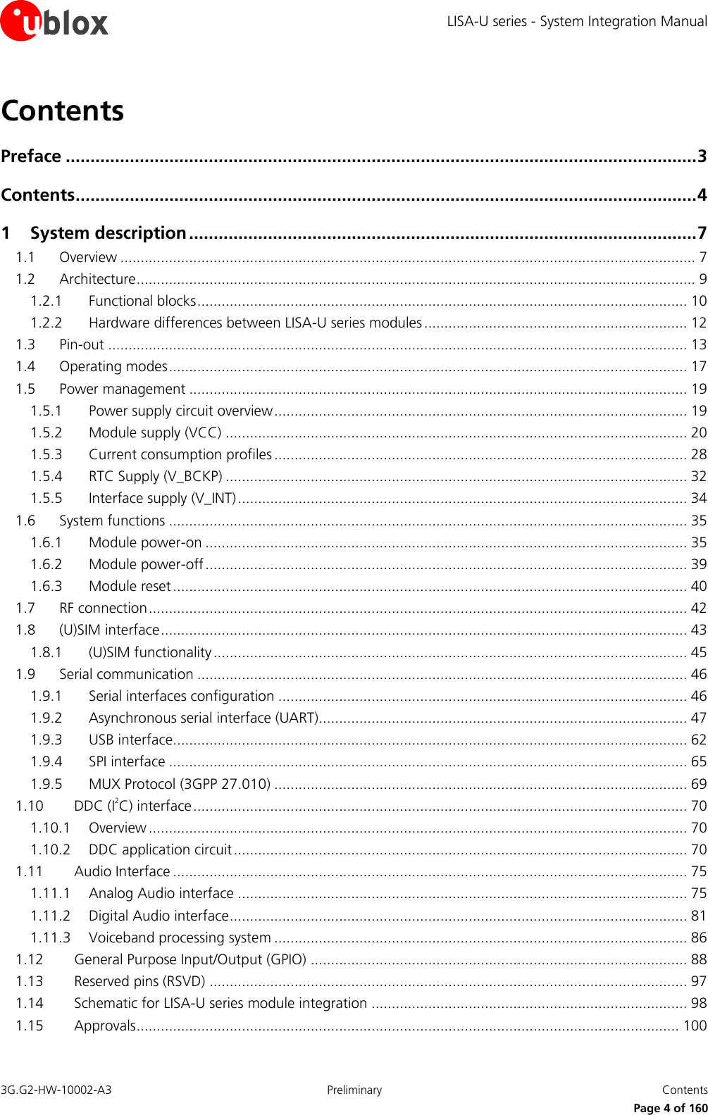 LISA-U series - System Integration Manual 3G.G2-HW-10002-A3  Preliminary  Contents      Page 4 of 160 Contents Preface ................................................................................................................................ 3 Contents .............................................................................................................................. 4 1 System description ....................................................................................................... 7 1.1 Overview .............................................................................................................................................. 7 1.2 Architecture .......................................................................................................................................... 9 1.2.1 Functional blocks ......................................................................................................................... 10 1.2.2 Hardware differences between LISA-U series modules ................................................................. 12 1.3 Pin-out ............................................................................................................................................... 13 1.4 Operating modes ................................................................................................................................ 17 1.5 Power management ........................................................................................................................... 19 1.5.1 Power supply circuit overview ...................................................................................................... 19 1.5.2 Module supply (VCC) .................................................................................................................. 20 1.5.3 Current consumption profiles ...................................................................................................... 28 1.5.4 RTC Supply (V_BCKP) .................................................................................................................. 32 1.5.5 Interface supply (V_INT) ............................................................................................................... 34 1.6 System functions ................................................................................................................................ 35 1.6.1 Module power-on ....................................................................................................................... 35 1.6.2 Module power-off ....................................................................................................................... 39 1.6.3 Module reset ............................................................................................................................... 40 1.7 RF connection ..................................................................................................................................... 42 1.8 (U)SIM interface .................................................................................................................................. 43 1.8.1 (U)SIM functionality ..................................................................................................................... 45 1.9 Serial communication ......................................................................................................................... 46 1.9.1 Serial interfaces configuration ..................................................................................................... 46 1.9.2 Asynchronous serial interface (UART)........................................................................................... 47 1.9.3 USB interface............................................................................................................................... 62 1.9.4 SPI interface ................................................................................................................................ 65 1.9.5 MUX Protocol (3GPP 27.010) ...................................................................................................... 69 1.10 DDC (I2C) interface .......................................................................................................................... 70 1.10.1 Overview ..................................................................................................................................... 70 1.10.2 DDC application circuit ................................................................................................................ 70 1.11 Audio Interface ............................................................................................................................... 75 1.11.1 Analog Audio interface ............................................................................................................... 75 1.11.2 Digital Audio interface ................................................................................................................. 81 1.11.3 Voiceband processing system ...................................................................................................... 86 1.12 General Purpose Input/Output (GPIO) ............................................................................................. 88 1.13 Reserved pins (RSVD) ...................................................................................................................... 97 1.14 Schematic for LISA-U series module integration .............................................................................. 98 1.15 Approvals ...................................................................................................................................... 100 