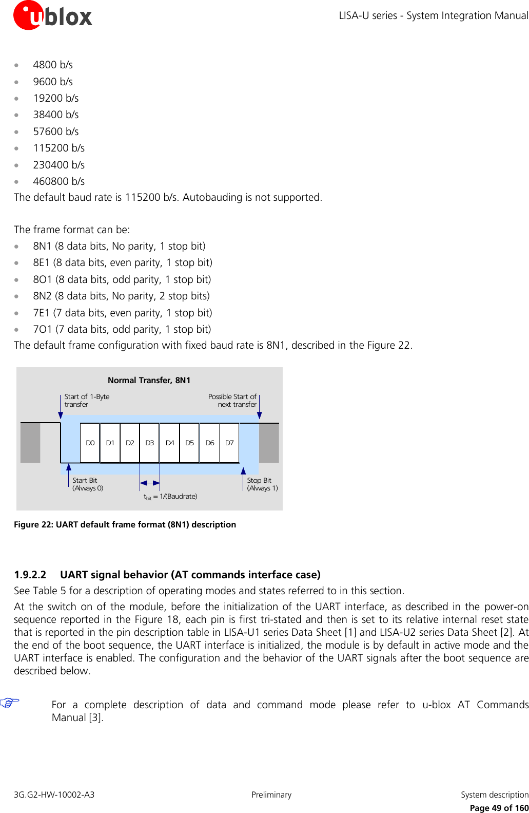LISA-U series - System Integration Manual 3G.G2-HW-10002-A3  Preliminary  System description      Page 49 of 160  4800 b/s  9600 b/s  19200 b/s  38400 b/s  57600 b/s  115200 b/s  230400 b/s  460800 b/s The default baud rate is 115200 b/s. Autobauding is not supported.  The frame format can be:  8N1 (8 data bits, No parity, 1 stop bit)  8E1 (8 data bits, even parity, 1 stop bit)  8O1 (8 data bits, odd parity, 1 stop bit)  8N2 (8 data bits, No parity, 2 stop bits)  7E1 (7 data bits, even parity, 1 stop bit)  7O1 (7 data bits, odd parity, 1 stop bit) The default frame configuration with fixed baud rate is 8N1, described in the Figure 22. D0 D1 D2 D3 D4 D5 D6 D7Start of 1-BytetransferStart Bit(Always 0)Possible Start ofnext transferStop Bit(Always 1)tbit = 1/(Baudrate)Normal Transfer, 8N1 Figure 22: UART default frame format (8N1) description  1.9.2.2 UART signal behavior (AT commands interface case) See Table 5 for a description of operating modes and states referred to in this section. At the switch on of the  module, before the initialization of the  UART interface, as described in the  power-on sequence reported in the Figure 18, each pin is first tri-stated and then is set to its relative internal reset state that is reported in the pin description table in LISA-U1 series Data Sheet [1] and LISA-U2 series Data Sheet [2]. At the end of the boot sequence, the UART interface is initialized, the module is by default in active mode and the UART interface is enabled. The configuration and the behavior of the UART signals after the boot sequence are described below.   For  a  complete  description  of  data  and  command  mode  please  refer  to  u-blox  AT  Commands Manual [3].  