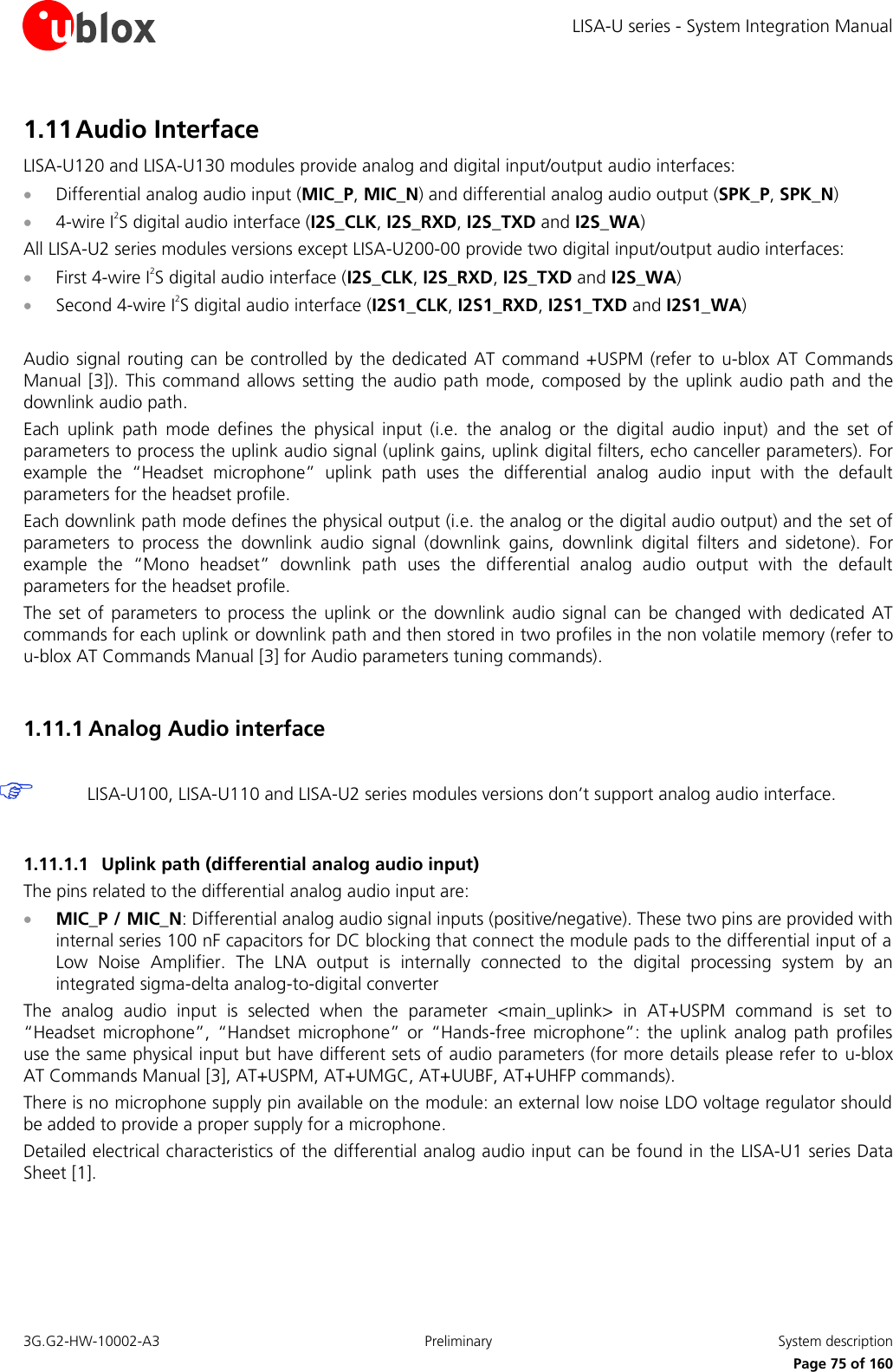 LISA-U series - System Integration Manual 3G.G2-HW-10002-A3  Preliminary  System description      Page 75 of 160 1.11 Audio Interface LISA-U120 and LISA-U130 modules provide analog and digital input/output audio interfaces:  Differential analog audio input (MIC_P, MIC_N) and differential analog audio output (SPK_P, SPK_N)  4-wire I2S digital audio interface (I2S_CLK, I2S_RXD, I2S_TXD and I2S_WA) All LISA-U2 series modules versions except LISA-U200-00 provide two digital input/output audio interfaces:  First 4-wire I2S digital audio interface (I2S_CLK, I2S_RXD, I2S_TXD and I2S_WA)  Second 4-wire I2S digital audio interface (I2S1_CLK, I2S1_RXD, I2S1_TXD and I2S1_WA)  Audio signal routing can  be controlled by  the dedicated AT command  +USPM (refer to  u-blox AT  Commands Manual [3]). This command allows setting the audio path mode, composed by the  uplink audio path  and the downlink audio path. Each  uplink  path  mode  defines  the  physical  input  (i.e.  the  analog  or  the  digital  audio  input)  and  the  set  of parameters to process the uplink audio signal (uplink gains, uplink digital filters, echo canceller parameters). For example  the  “Headset  microphone”  uplink  path  uses  the  differential  analog  audio  input  with  the  default parameters for the headset profile. Each downlink path mode defines the physical output (i.e. the analog or the digital audio output) and the set of parameters  to  process  the  downlink  audio  signal  (downlink  gains,  downlink  digital  filters  and  sidetone).  For example  the  “Mono  headset”  downlink  path  uses  the  differential  analog  audio  output  with  the  default parameters for the headset profile. The  set of parameters  to process  the  uplink or  the downlink audio  signal  can  be changed  with dedicated AT commands for each uplink or downlink path and then stored in two profiles in the non volatile memory (refer to u-blox AT Commands Manual [3] for Audio parameters tuning commands).  1.11.1 Analog Audio interface   LISA-U100, LISA-U110 and LISA-U2 series modules versions don’t support analog audio interface.  1.11.1.1 Uplink path (differential analog audio input) The pins related to the differential analog audio input are:  MIC_P / MIC_N: Differential analog audio signal inputs (positive/negative). These two pins are provided with internal series 100 nF capacitors for DC blocking that connect the module pads to the differential input of a Low  Noise  Amplifier.  The  LNA  output  is  internally  connected  to  the  digital  processing  system  by  an integrated sigma-delta analog-to-digital converter The  analog  audio  input  is  selected  when  the  parameter  &lt;main_uplink&gt;  in  AT+USPM  command  is  set  to “Headset  microphone”,  “Handset  microphone”  or  “Hands-free  microphone”:  the  uplink analog  path  profiles use the same physical input but have different sets of audio parameters (for more details please refer to u-blox AT Commands Manual [3], AT+USPM, AT+UMGC, AT+UUBF, AT+UHFP commands). There is no microphone supply pin available on the module: an external low noise LDO voltage regulator should be added to provide a proper supply for a microphone. Detailed electrical characteristics of the differential analog audio input can be found in the LISA-U1 series Data Sheet [1].  