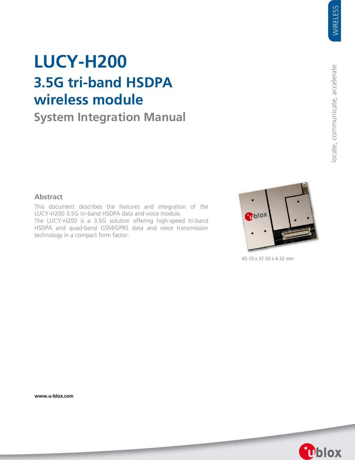     LUCY-H200 3.5G tri-band HSDPA  wireless module System Integration Manual                Abstract This  document  describes  the  features  and  integration  of  the LUCY-H200 3.5G tri-band HSDPA data and voice module. The  LUCY-H200  is  a  3.5G  solution  offering  high-speed  tri-band HSDPA  and  quad-band  GSM/GPRS  data  and  voice  transmission technology in a compact form factor.  locate, communicate, accelerate 45.10 x 37.50 x 4.32 mm www.u-blox.com   