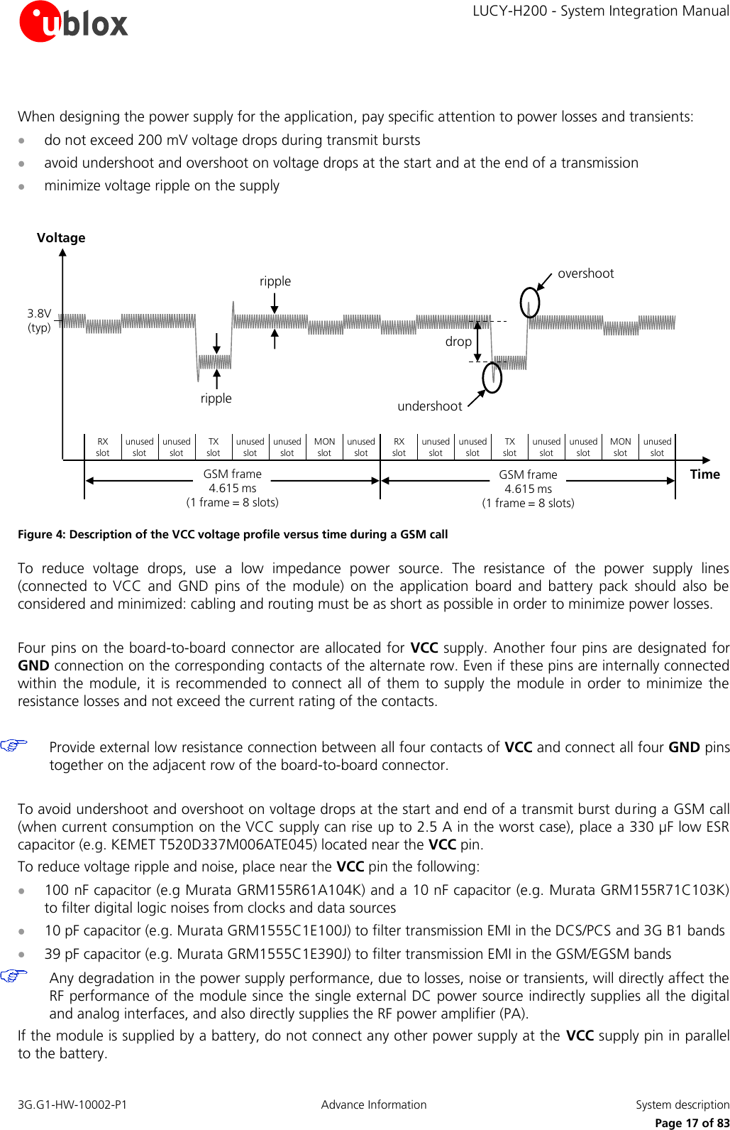     LUCY-H200 - System Integration Manual 3G.G1-HW-10002-P1  Advance Information  System description      Page 17 of 83  When designing the power supply for the application, pay specific attention to power losses and transients:   do not exceed 200 mV voltage drops during transmit bursts   avoid undershoot and overshoot on voltage drops at the start and at the end of a transmission  minimize voltage ripple on the supply  TimeundershootovershootripplerippledropVoltage3.8V (typ)RX     slotunused slotunused slotTX     slotunused slotunused slotMON       slotunused slotRX     slotunused slotunused slotTX     slotunused slotunused slotMON   slotunused slotGSM frame             4.615 ms                                       (1 frame = 8 slots)GSM frame             4.615 ms                                       (1 frame = 8 slots) Figure 4: Description of the VCC voltage profile versus time during a GSM call To  reduce  voltage  drops,  use  a  low  impedance  power  source.  The  resistance  of  the  power  supply  lines (connected  to  VCC  and  GND  pins  of  the  module)  on  the  application  board  and  battery  pack  should  also  be considered and minimized: cabling and routing must be as short as possible in order to minimize power losses.  Four pins on the board-to-board connector are allocated for VCC supply. Another four pins are designated for GND connection on the corresponding contacts of the alternate row. Even if these pins are internally connected within the  module, it  is recommended to connect all  of them  to  supply the  module  in  order to  minimize the resistance losses and not exceed the current rating of the contacts.    Provide external low resistance connection between all four contacts of VCC and connect all four GND pins together on the adjacent row of the board-to-board connector.  To avoid undershoot and overshoot on voltage drops at the start and end of a transmit burst during a GSM call (when current consumption on the VCC supply can rise up to 2.5 A in the worst case), place a 330 µF low ESR capacitor (e.g. KEMET T520D337M006ATE045) located near the VCC pin. To reduce voltage ripple and noise, place near the VCC pin the following:  100 nF capacitor (e.g Murata GRM155R61A104K) and a 10 nF capacitor (e.g. Murata GRM155R71C103K) to filter digital logic noises from clocks and data sources  10 pF capacitor (e.g. Murata GRM1555C1E100J) to filter transmission EMI in the DCS/PCS and 3G B1 bands  39 pF capacitor (e.g. Murata GRM1555C1E390J) to filter transmission EMI in the GSM/EGSM bands   Any degradation in the power supply performance, due to losses, noise or transients, will directly affect the RF performance of the module since the single external DC power source indirectly supplies all the digital and analog interfaces, and also directly supplies the RF power amplifier (PA). If the module is supplied by a battery, do not connect any other power supply at the VCC supply pin in parallel to the battery. 