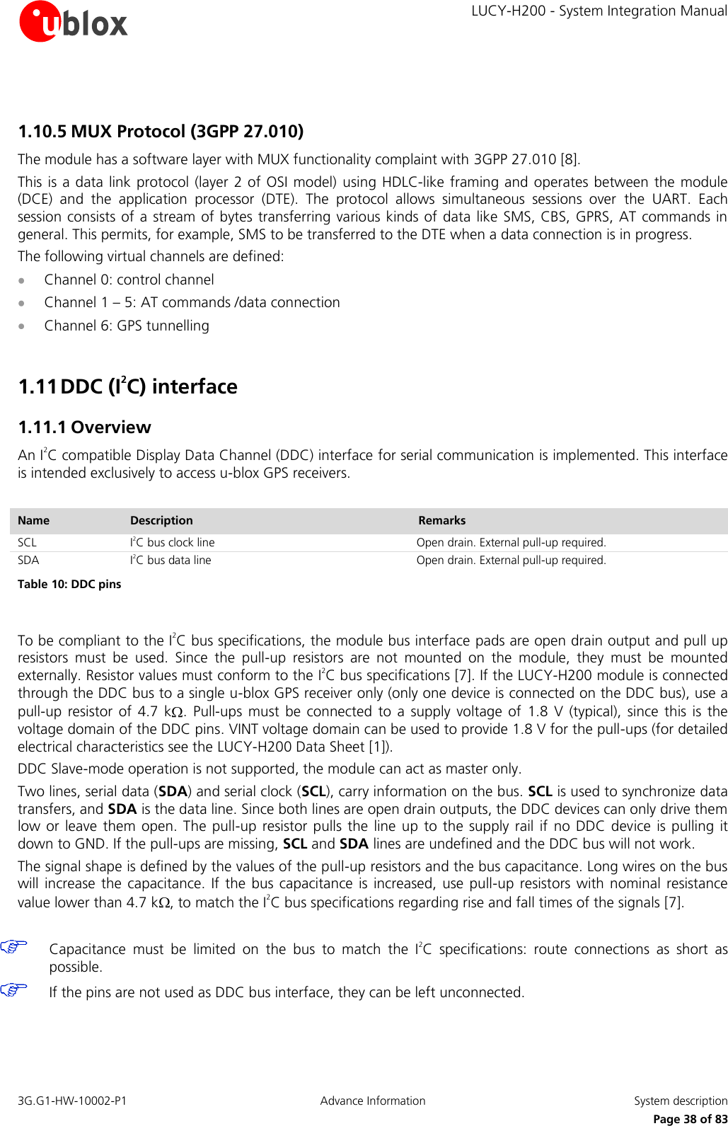     LUCY-H200 - System Integration Manual 3G.G1-HW-10002-P1  Advance Information  System description      Page 38 of 83  1.10.5 MUX Protocol (3GPP 27.010) The module has a software layer with MUX functionality complaint with 3GPP 27.010 [8]. This is a data link protocol (layer 2 of OSI model) using HDLC-like framing and  operates between the module (DCE)  and  the  application  processor  (DTE).  The  protocol  allows  simultaneous  sessions  over  the  UART.  Each session consists of a stream of  bytes transferring various kinds of data like SMS, CBS, GPRS, AT commands in general. This permits, for example, SMS to be transferred to the DTE when a data connection is in progress. The following virtual channels are defined:  Channel 0: control channel  Channel 1 – 5: AT commands /data connection  Channel 6: GPS tunnelling  1.11 DDC (I2C) interface 1.11.1 Overview An I2C compatible Display Data Channel (DDC) interface for serial communication is implemented. This interface is intended exclusively to access u-blox GPS receivers.  Name Description Remarks SCL I2C bus clock line Open drain. External pull-up required. SDA I2C bus data line Open drain. External pull-up required. Table 10: DDC pins  To be compliant to the I2C bus specifications, the module bus interface pads are open drain output and pull up resistors  must  be  used.  Since  the  pull-up  resistors  are  not  mounted  on  the  module,  they  must  be  mounted externally. Resistor values must conform to the I2C bus specifications [7]. If the LUCY-H200 module is connected through the DDC bus to a single u-blox GPS receiver only (only one device is connected on the DDC bus), use a pull-up  resistor  of  4.7  k .  Pull-ups must  be  connected  to  a  supply voltage  of  1.8  V  (typical),  since  this  is  the voltage domain of the DDC pins. VINT voltage domain can be used to provide 1.8 V for the pull-ups (for detailed electrical characteristics see the LUCY-H200 Data Sheet [1]). DDC Slave-mode operation is not supported, the module can act as master only. Two lines, serial data (SDA) and serial clock (SCL), carry information on the bus. SCL is used to synchronize data transfers, and SDA is the data line. Since both lines are open drain outputs, the DDC devices can only drive them low or leave  them open. The pull-up resistor  pulls the  line  up to the  supply  rail if  no DDC  device  is  pulling it down to GND. If the pull-ups are missing, SCL and SDA lines are undefined and the DDC bus will not work. The signal shape is defined by the values of the pull-up resistors and the bus capacitance. Long wires on the bus will increase  the capacitance. If  the  bus capacitance  is  increased,  use  pull-up resistors  with nominal  resistance value lower than 4.7 k , to match the I2C bus specifications regarding rise and fall times of the signals [7].    Capacitance  must  be  limited  on  the  bus  to  match  the  I2C  specifications:  route  connections  as  short  as possible.   If the pins are not used as DDC bus interface, they can be left unconnected.  