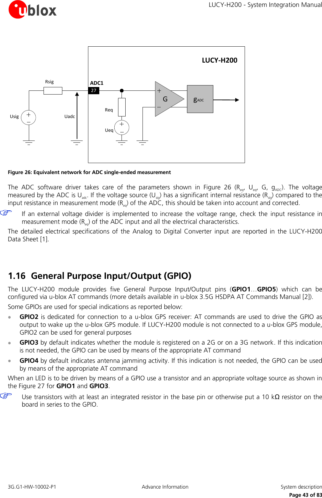     LUCY-H200 - System Integration Manual 3G.G1-HW-10002-P1  Advance Information  System description      Page 43 of 83 LUCY-H200ADC1UeqReqUsigRsigUadcG27gADC Figure 26: Equivalent network for ADC single-ended measurement The  ADC  software  driver  takes  care  of  the  parameters  shown  in  Figure  26 (Req,  Ueq,  G,  gADC).  The  voltage measured by the ADC is Uadc. If the voltage source (Usig) has a significant internal resistance (Rsig) compared to the input resistance in measurement mode (Req) of the ADC, this should be taken into account and corrected.   If an external voltage  divider  is implemented  to increase the  voltage  range, check  the  input resistance in measurement mode (Req) of the ADC input and all the electrical characteristics. The  detailed  electrical  specifications  of  the  Analog  to  Digital  Converter  input  are  reported  in  the  LUCY-H200 Data Sheet [1].   1.16 General Purpose Input/Output (GPIO) The  LUCY-H200  module  provides  five  General  Purpose  Input/Output  pins  (GPIO1…GPIO5)  which  can  be configured via u-blox AT commands (more details available in u-blox 3.5G HSDPA AT Commands Manual [2]). Some GPIOs are used for special indications as reported below:  GPIO2 is dedicated for connection to a u-blox GPS  receiver: AT commands are used to drive the GPIO as output to wake up the u-blox GPS module. If LUCY-H200 module is not connected to a u-blox GPS module, GPIO2 can be used for general purposes  GPIO3 by default indicates whether the module is registered on a 2G or on a 3G network. If this indication is not needed, the GPIO can be used by means of the appropriate AT command  GPIO4 by default indicates antenna jamming activity. If this indication is not needed, the GPIO can be used by means of the appropriate AT command When an LED is to be driven by means of a GPIO use a transistor and an appropriate voltage source as shown in the Figure 27 for GPIO1 and GPIO3.   Use transistors with at least an integrated resistor in the base pin or otherwise put a 10 kΩ resistor on the board in series to the GPIO.  