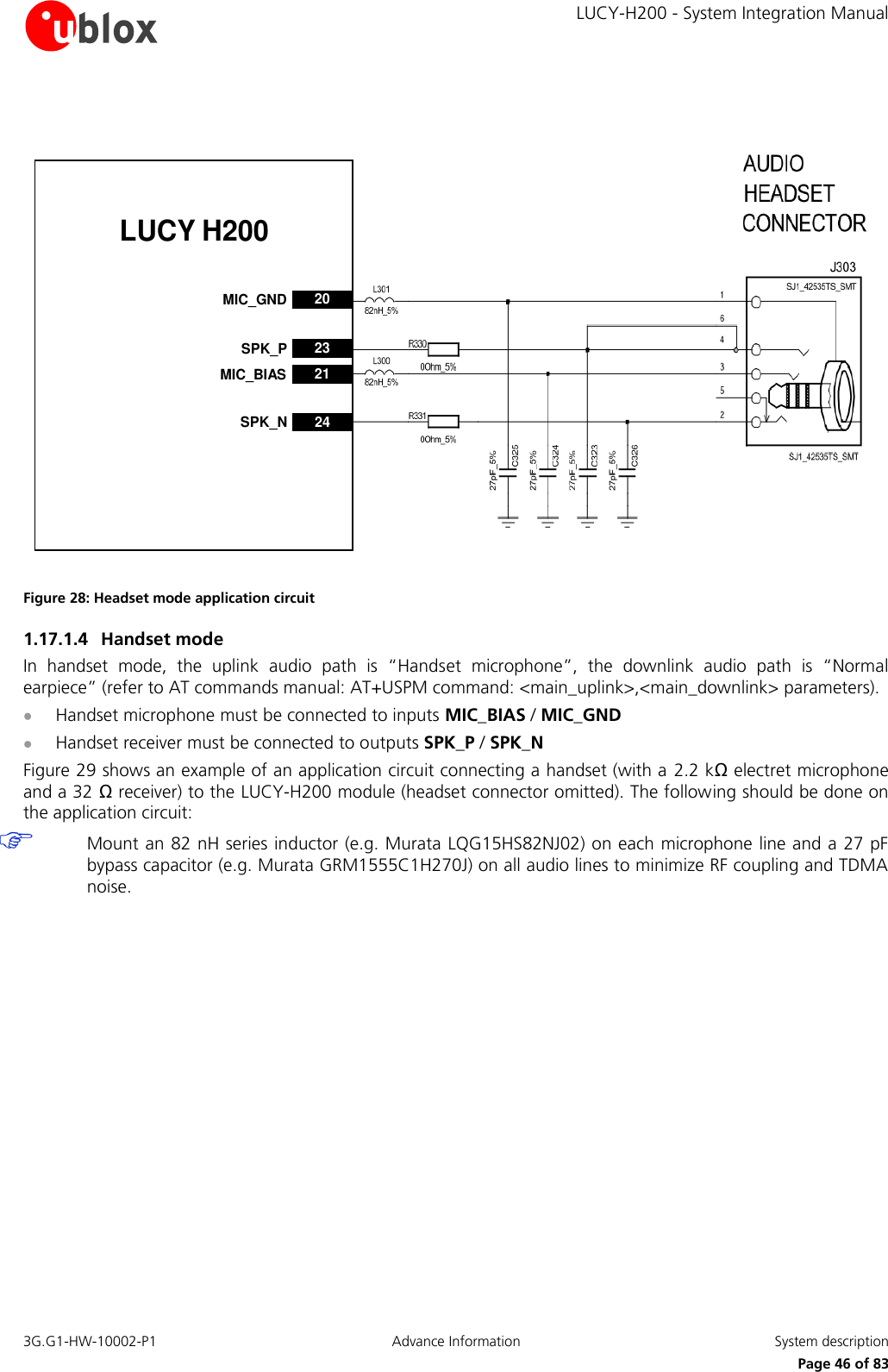     LUCY-H200 - System Integration Manual 3G.G1-HW-10002-P1  Advance Information  System description      Page 46 of 83 LUCY H20021MIC_BIAS20MIC_GND23SPK_P24SPK_N Figure 28: Headset mode application circuit 1.17.1.4 Handset mode In  handset  mode,  the  uplink  audio  path  is  “Handset  microphone”,  the  downlink  audio  path  is  “Normal earpiece” (refer to AT commands manual: AT+USPM command: &lt;main_uplink&gt;,&lt;main_downlink&gt; parameters).  Handset microphone must be connected to inputs MIC_BIAS / MIC_GND  Handset receiver must be connected to outputs SPK_P / SPK_N Figure 29 shows an example of an application circuit connecting a handset (with a 2.2 kΩ electret microphone and a 32 Ω receiver) to the LUCY-H200 module (headset connector omitted). The following should be done on the application circuit:  Mount an 82 nH series inductor (e.g. Murata LQG15HS82NJ02) on each microphone line and a 27 pF bypass capacitor (e.g. Murata GRM1555C1H270J) on all audio lines to minimize RF coupling and TDMA noise. 