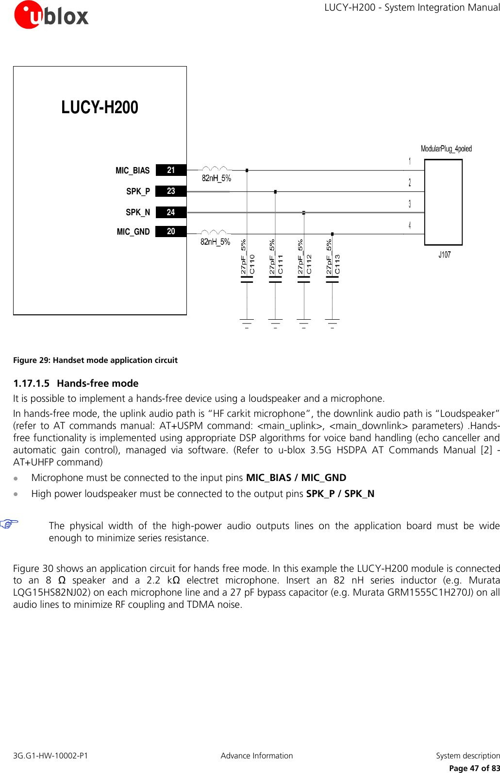     LUCY-H200 - System Integration Manual 3G.G1-HW-10002-P1  Advance Information  System description      Page 47 of 83 LUCY-H200232021MIC_BIASMIC_GNDSPK_P24SPK_N Figure 29: Handset mode application circuit 1.17.1.5 Hands-free mode It is possible to implement a hands-free device using a loudspeaker and a microphone. In hands-free mode, the uplink audio path is “HF carkit microphone”, the downlink audio path is “Loudspeaker” (refer  to  AT  commands  manual:  AT+USPM  command:  &lt;main_uplink&gt;,  &lt;main_downlink&gt;  parameters)  .Hands-free functionality is implemented using appropriate DSP algorithms for voice band handling (echo canceller and automatic  gain  control),  managed  via  software.  (Refer  to  u-blox  3.5G  HSDPA  AT  Commands  Manual  [2]  - AT+UHFP command)  Microphone must be connected to the input pins MIC_BIAS / MIC_GND  High power loudspeaker must be connected to the output pins SPK_P / SPK_N   The  physical  width  of  the  high-power  audio  outputs  lines  on  the  application  board  must  be  wide enough to minimize series resistance.  Figure 30 shows an application circuit for hands free mode. In this example the LUCY-H200 module is connected to  an  8  Ω  speaker  and  a  2.2  kΩ  electret  microphone.  Insert  an  82  nH  series  inductor  (e.g.  Murata LQG15HS82NJ02) on each microphone line and a 27 pF bypass capacitor (e.g. Murata GRM1555C1H270J) on all audio lines to minimize RF coupling and TDMA noise.  